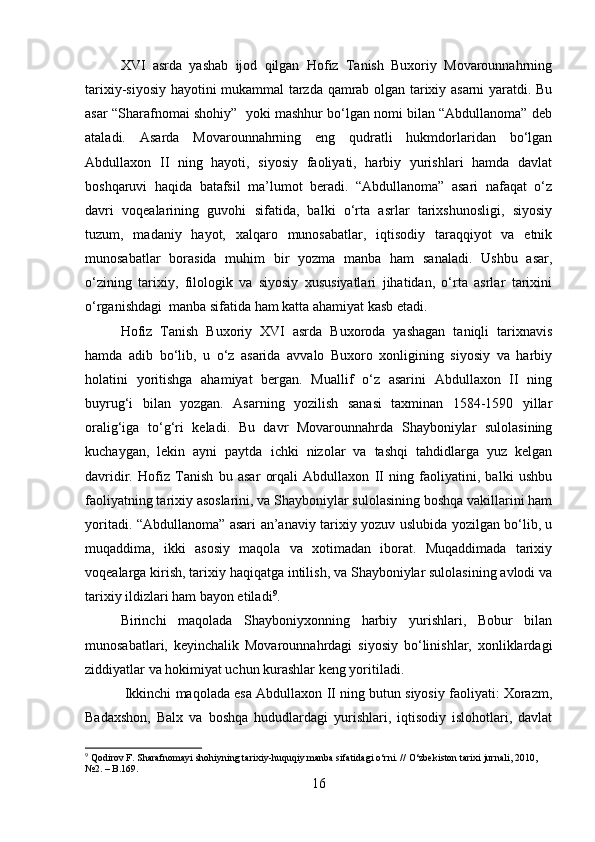 XVI   asrda   yashab   ijod   qilgan   Hofiz   Tanish   Buxoriy   Movarounnahrning
tarixiy-siyosiy hayotini mukammal tarzda qamrab olgan tarixiy asarni yaratdi. Bu
asar “Sharafnomai shohiy”  yoki mashhur bo‘lgan nomi bilan “Abdullanoma” deb
ataladi.   Asarda   Movarounnahrning   eng   qudratli   hukmdorlaridan   bo‘lgan
Abdullaxon   II   ning   hayoti,   siyosiy   faoliyati,   harbiy   yurishlari   hamda   davlat
boshqaruvi   haqida   batafsil   ma’lumot   beradi.   “Abdullanoma”   asari   nafaqat   o‘z
davri   voqealarining   guvohi   sifatida,   balki   o‘rta   asrlar   tarixshunosligi,   siyosiy
tuzum,   madaniy   hayot,   xalqaro   munosabatlar,   iqtisodiy   taraqqiyot   va   etnik
munosabatlar   borasida   muhim   bir   yozma   manba   ham   sanaladi.   Ushbu   asar,
o‘zining   tarixiy,   filologik   va   siyosiy   xususiyatlari   jihatidan,   o‘rta   asrlar   tarixini
o‘rganishdagi  manba sifatida ham katta ahamiyat kasb etadi. 
Hofiz   Tanish   Buxoriy   XVI   asrda   Buxoroda   yashagan   taniqli   tarixnavis
hamda   adib   bo‘lib,   u   o‘z   asarida   avvalo   Buxoro   xonligining   siyosiy   va   harbiy
holatini   yoritishga   ahamiyat   bergan.   Muallif   o‘z   asarini   Abdullaxon   II   ning
buyrug‘i   bilan   yozgan.   Asarning   yozilish   sanasi   taxminan   1584-1590   yillar
oralig‘iga   to‘g‘ri   keladi.   Bu   davr   Movarounnahrda   Shayboniylar   sulolasining
kuchaygan,   lekin   ayni   paytda   ichki   nizolar   va   tashqi   tahdidlarga   yuz   kelgan
davridir.   Hofiz   Tanish   bu   asar   orqali   Abdullaxon   II   ning   faoliyatini,   balki   ushbu
faoliyatning tarixiy asoslarini, va Shayboniylar sulolasining boshqa vakillarini ham
yoritadi. “Abdullanoma” asari an’anaviy tarixiy yozuv uslubida yozilgan bo‘lib, u
muqaddima,   ikki   asosiy   maqola   va   xotimadan   iborat.   Muqaddimada   tarixiy
voqealarga kirish, tarixiy haqiqatga intilish, va Shayboniylar sulolasining avlodi va
tarixiy ildizlari ham bayon etiladi 9
. 
Birinchi   maqolada   Shayboniyxonning   harbiy   yurishlari,   Bobur   bilan
munosabatlari,   keyinchalik   Movarounnahrdagi   siyosiy   bo‘linishlar,   xonliklardagi
ziddiyatlar va hokimiyat uchun kurashlar keng yoritiladi.
 Ikkinchi maqolada esa Abdullaxon II ning butun siyosiy faoliyati: Xorazm,
Badaxshon,   Balx   va   boshqa   hududlardagi   yurishlari,   iqtisodiy   islohotlari,   davlat
9
  Qodirov F.  Sharafnomayi shohiyning tarixiy-huquqiy manba sifatidagi o‘rni. //  O‘zbekiston tarixi   jurnali, 2010, 
№2. – B.169.
16 