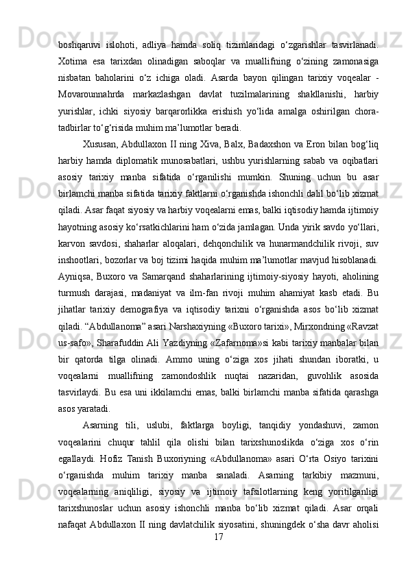 boshqaruvi   islohoti,   adliya   hamda   soliq   tizimlaridagi   o‘zgarishlar   tasvirlanadi.
Xotima   esa   tarixdan   olinadigan   saboqlar   va   muallifning   o‘zining   zamonasiga
nisbatan   baholarini   o‘z   ichiga   oladi.   Asarda   bayon   qilingan   tarixiy   voqealar   -
Movarounnahrda   markazlashgan   davlat   tuzilmalarining   shakllanishi,   harbiy
yurishlar,   ichki   siyosiy   barqarorlikka   erishish   yo‘lida   amalga   oshirilgan   chora-
tadbirlar to‘g‘risida muhim ma’lumotlar beradi. 
Xususan,  Abdullaxon II ning Xiva, Balx, Badaxshon  va Eron bilan bog‘liq
harbiy   hamda   diplomatik   munosabatlari,   ushbu   yurishlarning   sabab   va   oqibatlari
asosiy   tarixiy   manba   sifatida   o‘rganilishi   mumkin.   Shuning   uchun   bu   asar
birlamchi manba sifatida tarixiy faktlarni o‘rganishda ishonchli dalil bo‘lib xizmat
qiladi. Asar faqat siyosiy va harbiy voqealarni emas, balki iqtisodiy hamda ijtimoiy
hayotning asosiy ko‘rsatkichlarini ham o‘zida jamlagan. Unda yirik savdo yo‘llari,
karvon   savdosi,   shaharlar   aloqalari,   dehqonchilik   va   hunarmandchilik   rivoji,   suv
inshootlari, bozorlar va boj tizimi haqida muhim ma’lumotlar mavjud hisoblanadi.
Ayniqsa,   Buxoro   va   Samarqand   shaharlarining   ijtimoiy-siyosiy   hayoti,   aholining
turmush   darajasi,   madaniyat   va   ilm-fan   rivoji   muhim   ahamiyat   kasb   etadi.   Bu
jihatlar   tarixiy   demografiya   va   iqtisodiy   tarixni   o‘rganishda   asos   bo‘lib   xizmat
qiladi. “Abdullanoma” asari Narshaxiyning «Buxoro tarixi», Mirxondning «Ravzat
us-safo»,  Sharafuddin Ali   Yazdiyning  «Zafarnoma»si   kabi  tarixiy manbalar   bilan
bir   qatorda   tilga   olinadi.   Ammo   uning   o‘ziga   xos   jihati   shundan   iboratki,   u
voqealarni   muallifning   zamondoshlik   nuqtai   nazaridan,   guvohlik   asosida
tasvirlaydi.  Bu   esa   uni   ikkilamchi   emas,   balki   birlamchi   manba   sifatida   qarashga
asos yaratadi. 
Asarning   tili,   uslubi,   faktlarga   boyligi,   tanqidiy   yondashuvi,   zamon
voqealarini   chuqur   tahlil   qila   olishi   bilan   tarixshunoslikda   o‘ziga   xos   o‘rin
egallaydi.   Hofiz   Tanish   Buxoriyning   «Abdullanoma»   asari   O‘rta   Osiyo   tarixini
o‘rganishda   muhim   tarixiy   manba   sanaladi.   Asarning   tarkibiy   mazmuni,
voqealarning   aniqliligi,   siyosiy   va   ijtimoiy   tafsilotlarning   keng   yoritilganligi
tarixshunoslar   uchun   asosiy   ishonchli   manba   bo‘lib   xizmat   qiladi.   Asar   orqali
nafaqat   Abdullaxon   II   ning   davlatchilik   siyosatini,   shuningdek   o‘sha   davr   aholisi
17 