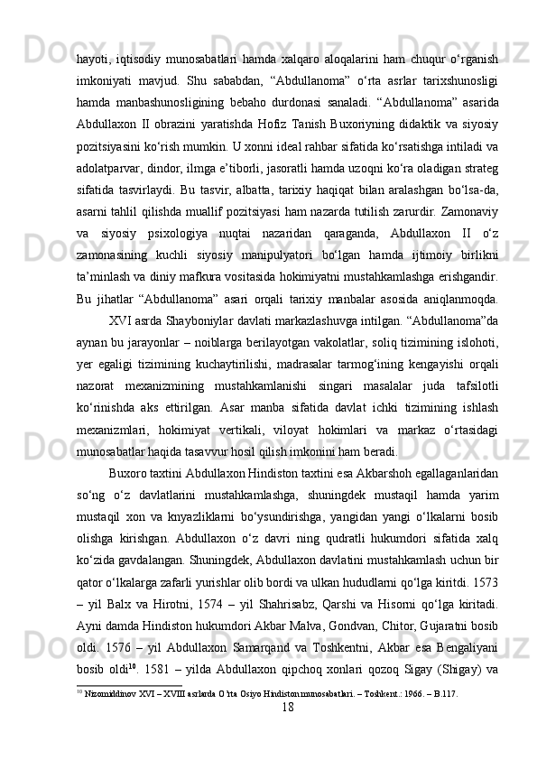 hayoti,   iqtisodiy   munosabatlari   hamda   xalqaro   aloqalarini   ham   chuqur   o‘rganish
imkoniyati   mavjud.   Shu   sababdan,   “Abdullanoma”   o‘rta   asrlar   tarixshunosligi
hamda   manbashunosligining   bebaho   durdonasi   sanaladi.   “Abdullanoma”   asarida
Abdullaxon   II   obrazini   yaratishda   Hofiz   Tanish   Buxoriyning   didaktik   va   siyosiy
pozitsiyasini ko‘rish mumkin. U xonni ideal rahbar sifatida ko‘rsatishga intiladi va
adolatparvar, dindor, ilmga e’tiborli, jasoratli hamda uzoqni ko‘ra oladigan strateg
sifatida   tasvirlaydi.   Bu   tasvir,   albatta,   tarixiy   haqiqat   bilan   aralashgan   bo‘lsa-da,
asarni tahlil qilishda muallif pozitsiyasi  ham nazarda tutilish zarurdir. Zamonaviy
va   siyosiy   psixologiya   nuqtai   nazaridan   qaraganda,   Abdullaxon   II   o‘z
zamonasining   kuchli   siyosiy   manipulyatori   bo‘lgan   hamda   ijtimoiy   birlikni
ta’minlash va diniy mafkura vositasida hokimiyatni mustahkamlashga erishgandir.
Bu   jihatlar   “Abdullanoma”   asari   orqali   tarixiy   manbalar   asosida   aniqlanmoqda.
XVI asrda Shayboniylar davlati markazlashuvga intilgan. “Abdullanoma”da
aynan bu jarayonlar – noiblarga berilayotgan vakolatlar, soliq tizimining islohoti,
yer   egaligi   tizimining   kuchaytirilishi,   madrasalar   tarmog‘ining   kengayishi   orqali
nazorat   mexanizmining   mustahkamlanishi   singari   masalalar   juda   tafsilotli
ko‘rinishda   aks   ettirilgan.   Asar   manba   sifatida   davlat   ichki   tizimining   ishlash
mexanizmlari,   hokimiyat   vertikali,   viloyat   hokimlari   va   markaz   o‘rtasidagi
munosabatlar haqida tasavvur hosil qilish imkonini ham beradi.
Buxoro taxtini Abdullaxon Hindiston taxtini esa Akbarshoh egallaganlaridan
so‘ng   o‘z   davlatlarini   mustahkamlashga,   shuningdek   mustaqil   hamda   yarim
mustaqil   xon   va   knyazliklarni   bo‘ysundirishga,   yangidan   yangi   o‘lkalarni   bosib
olishga   kirishgan.   Abdullaxon   o‘z   davri   ning   qudratli   hukumdori   sifatida   xalq
ko‘zida gavdalangan. Shuningdek, Abdullaxon davlatini mustahkamlash uchun bir
qator o‘lkalarga zafarli yurishlar olib bordi va ulkan hududlarni qo‘lga kiritdi. 1573
–   yil   Balx   va   Hirotni,   1574   –   yil   Shahrisabz,   Qarshi   va   Hisorni   qo‘lga   kiritadi.
Ayni damda Hindiston hukumdori Akbar Malva, Gondvan, Chitor, Gujaratni bosib
oldi.   1576   –   yil   Abdullaxon   Samarqand   va   Toshkentni,   Akbar   esa   Bengaliyani
bosib   oldi 10
.   1581   –   yilda   Abdullaxon   qipchoq   xonlari   qozoq   Sigay   (Shigay)   va
10
 Nizomiddinov XVI – XVIII asrlarda O’rta Osiyo Hindiston munosabatlari. – Toshkent.: 1966. – B.117.
18 