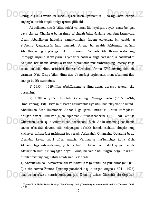 uning   o‘g‘li   Tavakkulni   avval   qurol   kuchi   yordamida   ,   so‘ng   katta   hadiya
suyurg‘ol berish orqali o‘ziga qaram qilib oldi. 
Abdullaxon  kuchli   bilim   sohibi   va  teran  fikirlaydigan  buyuk  shaxs  bo‘lgan
deya   olamiz.   Chunki   u   butun   ilmiy   salohiyati   bilan   davlatni   qudratini   kengaytira
olgan.   Abdullaxon   hududini   kengaytirishga   davom   etayotgan   bir   paytda   u
e’tiborini   Qandahorda   ham   qaratadi.   Ammo   bu   paytda   Akbarning   qudrati
Abdullaxonning   rejalariga   imkon   bermaydi.   Natijada   Abdullaxon   Akbarning
ittifoqiga   suyanib   safaviylarning   yerlarini   bosib   olishga   harakat   qila   boshlaydi 11
.
Natijada   har   ikkala   davlat   o‘rtasida   diplomatik   munosabatlarning   kuchayishiga
sabab   bo‘ladi.   Hind   tarixchisi   Ramish   Chandira   Varma   XVI   asrning   ikkinchi
yarmida   O‘rta   Osiyo   bilan   Hindiston   o‘rtasidagi   diplomatik   munosabatlarni   ikki
davrga bo‘lib tushintiradi 
1)   1555   –   1589yilllar   Abdullaxonning   Hindistonga   agressiv   siyosat   olib
borganligi.
2)   1588   –   yildan   boshlab   Akbarning   o‘limiga   qadar   (1605   bo‘lib,
Hindistoning O‘rta Osiyoga hisbatan zo‘ravonlik siyosatini butunlay yoritib beradi.
Abdullaxon   Eron   hukumdori   Abbos   I   ga   qarshi   kurashish   uchun   ittifoqdoshi
bo‘lgan   davlat   Hindiston   bilan   diplomatik   munosabatlarini   1572   –   yil   Dehliga
Oltamishni   elchi   qilib   yuborishidan   boshlanadi.   Elchi   Abdullaxonning   har   ikkala
davlat   o‘rtasida   davom   etib   kelayotgan   do‘stlik   hamda   elchilik   aloqalarining
kuchaytirish haqidagi maktubini topshiradi. Akbarshoh Oltamishni Gujaratni bosib
olgandan   keyin   qabul   qilga   tarixchi   Varmaning   ma’lumotiga   ko‘ra   elchi
Akbarshohga   safaviylarning   yerlarini   bo‘lib   olishni   ham   taklif   qilgan   hamda
Akbarshoh   buni   sir   saqlagan   deydi.   Biroq   bu   taklif   bo‘lmagan   degan   fikrlarni
olimlarimiz quyidagi sabab orqali aniqlik kiritadi:
1) Abdullaxon hali Movoraunnahr va Balxni o‘ziga butkul bo‘ysundirmaganligini;
2)   o‘sha   davrda   Eronda   Taxmasp   podshohlik   qilib   turgan   vaqtda   (1524   –   1576)
taxt   uchun   o‘zoro   kurash   kuchaymagan.   Shuning   uchun   Oltamish   elchiligi   hali
11
  Xayitov R. A.   Hofiz Tanish Buxoriy “Sharafnomayi shohiy” asarining manbashunoslik tahlili .  – Toshkent.: 2007.
– B.81.
19 