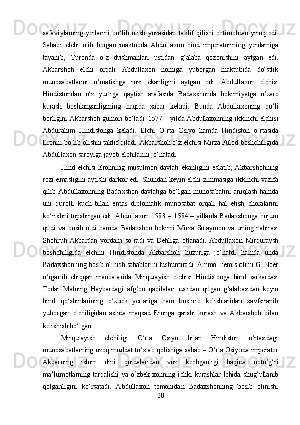 safaviylarning   yerlarini   bo‘lib   olish   yuzasidan   taklif   qilishi   ehtimoldan   yiroq   edi.
Sababi   elchi   olib   borgan   maktubda   Abdullaxon   hind   imperatorining   yordamiga
tayanib,   Turonda   o‘z   dushmanlari   ustidan   g‘alaba   qozonishini   aytgan   edi.
Akbarshoh   elchi   orqali   Abdullaxon   nomiga   yuborgan   maktubida   do‘stlik
munosabatlarini   o‘rnatishga   rozi   ekanligini   aytgan   edi.   Abdullaxon   elchisi
Hindistondan   o‘z   yurtiga   qaytish   arafasida   Badaxshonda   hokimiyatga   o‘zaro
kurash   boshlanganligining   haqida   xabar   keladi.   Bunda   Abdullaxoning   qo‘li
borligini Akbarshoh gumon bo‘ladi. 157 – yilda Abdullaxonning ikkinchi elchisi
Abdurahim   Hindistonga   keladi.   Elchi   O‘rta   Osiyo   hamda   Hindiston   o‘rtasida
Eronni bo‘lib olishni taklif qiladi. Akbarshoh o‘z elchisi Mirza Fulod boshchiligida
Abdullaxon saroyiga javob elchilarini jo‘natadi.
Hind   elchisi   Eronning   musulmon   davlati   ekanligini   eslatib,   Akbarshohning
rozi emasligini aytishi darkor edi. Shundan keyin elchi zimmasiga ikkinchi vazifa
qilib  Abdullaxonning   Badaxshon   davlatiga   bo‘lgan  munosabatini   aniqlash   hamda
uni   qurolli   kuch   bilan   emas   diplomatik   munosabat   orqali   hal   etish   choralarini
ko‘rishni topshirgan edi. Abdullaxon 1583 – 1584 – yillarda Badaxshonga  hujum
qildi   va   bosib   oldi   hamda   Badaxshon   hokimi   Mirza   Sulaymon   va   uning   nabirasi
Shohruh   Akbardan   yordam   so‘radi   va   Dehliga   otlanadi.   Abdullaxon   Mirquraysh
boshchiligida   elchini   Hindistonda   Akbarshoh   huzuriga   jo‘natdi   hamda   unda
Badaxshonning bosib olinish sabablarini tushuntiradi. Ammo  nemis olimi G. Noer
o‘rganib   chiqqan   manbalarida   Mirqurayish   elchisi   Hindistonga   hind   sarkardasi
Todar   Malning   Haybardagi   afg‘on   qabilalari   ustidan   qilgan   g‘alabasidan   keyin
hind   qo‘shinlarining   o‘zbek   yerlariga   ham   bostirib   kelishlaridan   xavfsiranib
yuborgan   elchiligidan   aslida   maqsad   Eronga   qarshi   kurash   va   Akbarshoh   bilan
kelishish bo‘lgan.  
Mirqurayish   elchiligi   O‘rta   Osiyo   bilan   Hindiston   o‘rtasidagi
munosabatlarning uzoq muddat to‘xtab qolishiga sabab – O‘rta Osiyoda imperator
Akbarning   islom   dini   qoidalaridan   voz   kechganligi   haqida   noto‘g‘ri
ma’lumotlarning tarqalishi  va o‘zbek xonning ichki  kurashlar  Ichida  shug‘ullanib
qolganligini   ko‘rsatadi.   Abdullaxon   tomonidan   Badaxshonning   bosib   olinishi
20 