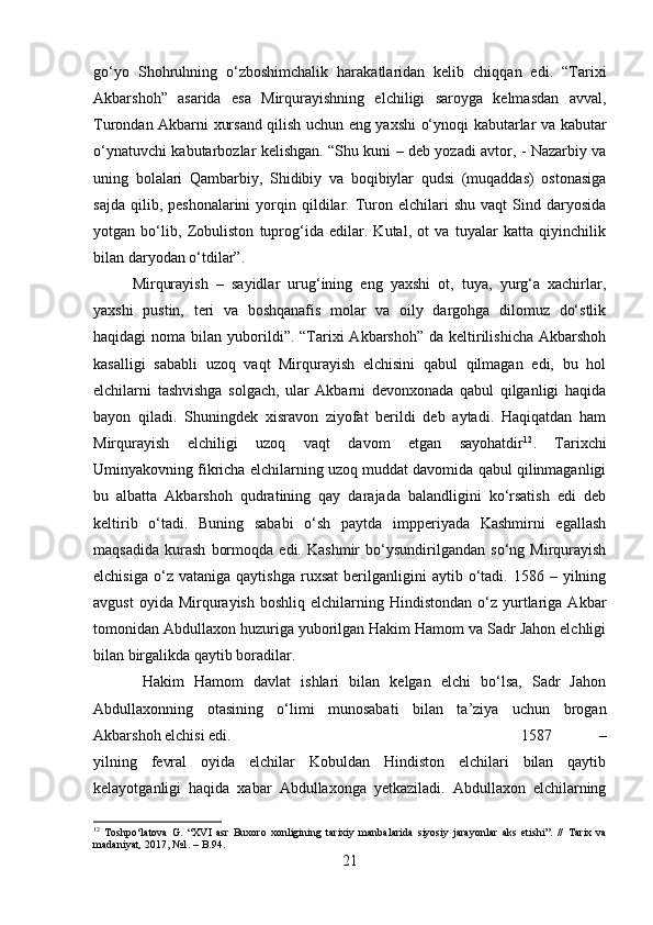 go‘yo   Shohruhning   o‘zboshimchalik   harakatlaridan   kelib   chiqqan   edi.   “Tarixi
Akbarshoh”   asarida   esa   Mirqurayishning   elchiligi   saroyga   kelmasdan   avval,
Turondan Akbarni xursand qilish uchun eng yaxshi o‘ynoqi kabutarlar va kabutar
o‘ynatuvchi kabutarbozlar kelishgan. “Shu kuni – deb yozadi avtor, - Nazarbiy va
uning   bolalari   Qambarbiy,   Shidibiy   va   boqibiylar   qudsi   (muqaddas)   ostonasiga
sajda   qilib,  peshonalarini   yorqin  qildilar.  Turon  elchilari  shu   vaqt   Sind  daryosida
yotgan   bo‘lib,   Zobuliston   tuprog‘ida   edilar.   Kutal,   ot   va   tuyalar   katta   qiyinchilik
bilan daryodan o‘tdilar”. 
Mirqurayish   –   sayidlar   urug‘ining   eng   yaxshi   ot,   tuya,   yurg‘a   xachirlar,
yaxshi   pustin,   teri   va   boshqanafis   molar   va   oily   dargohga   dilomuz   do‘stlik
haqidagi  noma  bilan  yuborildi”.  “Tarixi  Akbarshoh”  da  keltirilishicha  Akbarshoh
kasalligi   sababli   uzoq   vaqt   Mirqurayish   elchisini   qabul   qilmagan   edi,   bu   hol
elchilarni   tashvishga   solgach,   ular   Akbarni   devonxonada   qabul   qilganligi   haqida
bayon   qiladi.   Shuningdek   xisravon   ziyofat   berildi   deb   aytadi.   Haqiqatdan   ham
Mirqurayish   elchiligi   uzoq   vaqt   davom   etgan   sayohatdir 12
.   Tarixchi
Uminyakovning fikricha elchilarning uzoq muddat davomida qabul qilinmaganligi
bu   albatta   Akbarshoh   qudratining   qay   darajada   balandligini   ko‘rsatish   edi   deb
keltirib   o‘tadi.   Buning   sababi   o‘sh   paytda   impperiyada   Kashmirni   egallash
maqsadida   kurash   bormoqda   edi.   Kashmir   bo‘ysundirilgandan   so‘ng   Mirqurayish
elchisiga   o‘z  vataniga   qaytishga   ruxsat   berilganligini   aytib  o‘tadi.  1586   –  yilning
avgust  oyida  Mirqurayish   boshliq  elchilarning  Hindistondan  o‘z  yurtlariga  Akbar
tomonidan Abdullaxon huzuriga yuborilgan Hakim Hamom va Sadr Jahon elchligi
bilan birgalikda qaytib boradilar.
  Hakim   Hamom   davlat   ishlari   bilan   kelgan   elchi   bo‘lsa,   Sadr   Jahon
Abdullaxonning   otasining   o‘limi   munosabati   bilan   ta’ziya   uchun   brogan
Akbarshoh elchisi edi.  1587   –
yilning   fevral   oyida   elchilar   Kobuldan   Hindiston   elchilari   bilan   qaytib
kelayotganligi   haqida   xabar   Abdullaxonga   yetkaziladi.   Abdullaxon   elchilarning
12
  Toshpo‘latova   G.   “XVI   asr   Buxoro   xonligining   tarixiy   manbalarida   siyosiy   jarayonlar   aks   etishi”.   //   Tarix   va
madaniyat ,  201, №1. – B.94.
21 