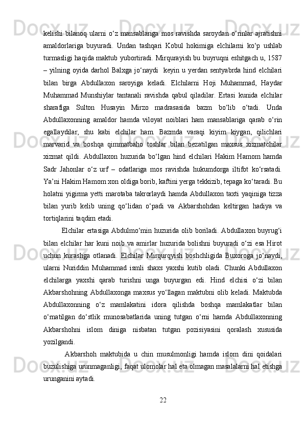 kelishi   bilanoq   ularni   o‘z   mansablariga   mos   ravishda   saroydan   o‘rinlar   ajratishni
amaldorlariga   buyuradi.   Undan   tashqari   Kobul   hokimiga   elchilarni   ko‘p   ushlab
turmasligi haqida maktub yubortiradi. Mirqurayish bu buyruqni eshitgach u, 1587
–  yilning  oyida   darhol  Balxga   jo‘naydi     keyin  u  yerdan   sentyabrda  hind  elchilari
bilan   birga   Abdullaxon   saroyiga   keladi.   Elchilarni   Hoji   Muhammad,   Haydar
Muhammad   Munshiylar   tantanali   ravishda   qabul   qiladilar.   Ertasi   kunida   elchilar
sharafiga   Sulton   Husayin   Mirzo   madrasasida   bazm   bo‘lib   o‘tadi.   Unda
Abdullaxonning   amaldor   hamda   viloyat   noiblari   ham   mansablariga   qarab   o‘rin
egallaydilar,   shu   kabi   elchilar   ham.   Bazmda   varaqi   kiyim   kiygan,   qilichlari
marvarid   va   boshqa   qimmatbaho   toshlar   bilan   bezatilgan   maxsus   xizmatchilar
xizmat   qildi.   Abdullaxon   huzurida   bo‘lgan   hind   elchilari   Hakim   Hamom   hamda
Sadr   Jahonlar   o‘z   urf   –   odatlariga   mos   ravishda   hukumdorga   iltifot   ko‘rsatadi.
Ya’ni Hakim Hamom xon oldiga borib, kaftini yerga tekkizib, tepaga ko‘taradi. Bu
holatni yigirma yetti  marotaba takrorlaydi  hamda Abdullaxon taxti  yaqiniga tizza
bilan   yurib   kelib   uning   qo‘lidan   o‘padi   va   Akbarshohdan   keltirgan   hadiya   va
tortiqlarini taqdim etadi. 
Elchilar ertasiga Abdulmo‘min huzurida olib boriladi. Abdullaxon buyrug‘i
bilan   elchilar   har   kuni   noib   va   amirlar   huzurida   bolishni   buyuradi   o‘zi   esa   Hirot
uchun   kurashga   otlanadi.   Elchilar   Mirqurqyish   boshchligida   Buxoroga   jo‘naydi,
ularni   Nuriddin   Muhammad   ismli   shaxs   yaxshi   kutib   oladi.   Chunki   Abdullaxon
elchilarga   yaxshi   qarab   turishni   unga   buyurgan   edi.   Hind   elchisi   o‘zi   bilan
Akbarshohning   Abdullaxonga   maxsus   yo‘llagan   maktubni   olib   keladi.   Maktubda
Abdullaxonning   o‘z   mamlakatini   idora   qilishda   boshqa   mamlakatlar   bilan
o‘rnatilgan   do‘stlik   munosabatlarida   uning   tutgan   o‘rni   hamda   Abdullaxonning
Akbarshohni   islom   diniga   nisbatan   tutgan   pozisiyasini   qoralash   xususida
yozilgandi.
  Akbarshoh   maktubida   u   chin   musulmonligi   hamda   islom   dini   qoidalari
buzulishiga urunmaganligi, faqat ulomolar hal eta olmagan masalalarni hal etishga
urunganini aytadi.
22 