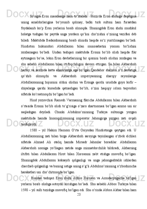 So‘ngra   Eron   masalasiga   ham   to‘xtaladi.     Hozirda   Eron   shohiga   faqatgina
uning   amaldorlarigina   bo‘ysunib   qolmay,   balki   turk   sultoni   ham   fursatdan
foydalanib   ko‘p   Eron   yerlarini   bosib   olmoqda.   Shuningdek   Eron   shohi   mushkul
holatga   tushgan   bir   paytda   unga   yordam   qo‘lini   cho‘zishni   o‘zining   vazifasi   deb
biladi.   Maktubda   Badaxshonning   bosib   olinishi   haqida   so‘z   yuritilmagan   bo‘ladi.
Hindiston   hukumdori   Abdullaxon   bilan   munosabatini   yomon   bo‘lishini
xoxlamagan   bo‘ladi.   Undan   tashqari   maktubda   Eronni   bo‘lib   olish   haqida   fikr
aytmagam   bo‘sa,   lekin   Eron   davlatlarining   bir   qismini   bosib   olishni   xoxlagan   va
shu  sababli   Abdullaxon  bilan  ittifoqchiligini  davom  ettirgan.  Su  bilan   Akbarshoh
harbiy va  savdoda katta  ahamiyatga ega bo‘lgan Qandahor  shahrini  o‘z davlatiga
qo‘shib   olmoqchi   va   Akbarshoh   imperiyasining   sharqiy   rayonlariga
Abdullaxonning   hujumini   oldini   olishni   va   Eronga   qarshi   urushda   guyo   kofir   –
shiyalarga   qarshi   kurashda   qatnashgan   bo‘lib,   o‘zini   haqiqiy   islom   taqvodori
sifatida ko‘rsatmoqchi bo‘lgan bo‘ladi. 
Hind   yozuvchisi   Ramesh   Varmaning   fikricha   Abdullaxon   bilan   Akbarshoh
o‘rtasida Eronni  bo‘lib olish to‘g‘risiga o‘zaro shartnomasi  bo‘lgan ammo uni sir
saqlashgan   deyiladi.   Chunki   Abdulmo‘minning   Turkiya   sultoniga   yozgan
maktubida   hamda   Imomqulixonning   imperator   Jahongirga   yozgan   xati   orqali
tasdiqlaydi. 
1580   –   yil   Hakim   Hamom   O‘rta   Osiyodan   Hindistonga   qaytgan   edi.   U
Abdullaxonning   xati   bilan   birga   Akbarshoh   saroyiga   tayinlangan   o‘zbek   elchlari
sifatida   Ahmad   Ali   otaliq   hamda   Mirsadr   Jahonlar   boradilar.   Abdullaxon
Akbarshoh   nomiga   yo‘llagan   xatida   unga   minnatdorchilik   bildiradi,   Akbarning
iltifoti   bilan   Abdullaxon   Hirot   bilan   Xurosonni   zabt   etishga   muvofiq   bo‘lgan.
Shuningdek   Abdullaxon   keksayib   qolganligi   va   unga   jahongashtalik   ishlardan
charchab qolganligi va buning ustiga uning o‘g‘li Abdulmo‘minning o‘zboshimcha
harakatlari uni cho‘chitmoqda bo‘lgan.
  Bundan   tashqari   Eron   shohi   Abbos   Xuroson   va   Amudaryogacha   bo‘lgan
yerlarni bosib olishga astoydil kirishgan bo‘ladi. Shu sababli Abbos Turkiya bilan
1590 – yil sulh tuzishga muvofiq bo‘lgan edi. Shu o‘rinda Abbos Akbar bilan ham
23 