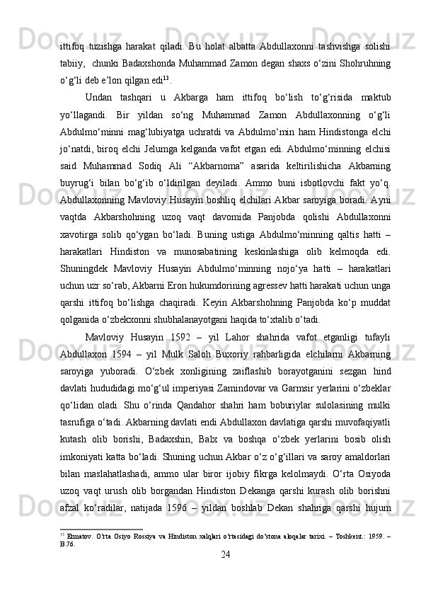 ittifoq   tuzishga   harakat   qiladi.   Bu   holat   albatta   Abdullaxonni   tashvishga   solishi
tabiiy,   chunki Badaxshonda Muhammad Zamon degan shaxs o‘zini Shohruhning
o‘g‘li deb e’lon qilgan edi 13
. 
Undan   tashqari   u   Akbarga   ham   ittifoq   bo‘lish   to‘g‘risida   maktub
yo‘llagandi.   Bir   yildan   so‘ng   Muhammad   Zamon   Abdullaxonning   o‘g‘li
Abdulmo‘minni   mag‘lubiyatga   uchratdi   va   Abdulmo‘min   ham   Hindistonga   elchi
jo‘natdi,   biroq   elchi   Jelumga   kelganda   vafot   etgan   edi.   Abdulmo‘minning   elchisi
said   Muhammad   Sodiq   Ali   “Akbarnoma”   asarida   keltirilishicha   Akbarning
buyrug‘i   bilan   bo‘g‘ib   o‘ldirilgan   deyiladi.   Ammo   buni   isbotlovchi   fakt   yo‘q.
Abdullaxonning Mavloviy Husayin boshliq elchilari  Akbar  saroyiga boradi. Ayni
vaqtda   Akbarshohning   uzoq   vaqt   davomida   Panjobda   qolishi   Abdullaxonni
xavotirga   solib   qo‘ygan   bo‘ladi.   Buning   ustiga   Abdulmo‘minning   qaltis   hatti   –
harakatlari   Hindiston   va   munosabatining   keskinlashiga   olib   kelmoqda   edi.
Shuningdek   Mavloviy   Husayin   Abdulmo‘minning   nojo‘ya   hatti   –   harakatlari
uchun uzr so‘rab, Akbarni Eron hukumdorining agressev hatti harakati uchun unga
qarshi   ittifoq   bo‘lishga   chaqiradi.   Keyin   Akbarshohning   Panjobda   ko‘p   muddat
qolganida o‘zbekxonni shubhalanayotgani haqida to‘xtalib o‘tadi.
Mavloviy   Husayin   1592   –   yil   Lahor   shahrida   vafot   etganligi   tufayli
Abdullaxon   1594   –   yil   Mulk   Saloh   Buxoriy   rahbarligida   elchilarni   Akbarning
saroyiga   yuboradi.   O‘zbek   xonligining   zaiflashib   borayotganini   sezgan   hind
davlati hududidagi mo‘g‘ul imperiyasi Zamindovar va Garmsir yerlarini o‘zbeklar
qo‘lidan   oladi.   Shu   o‘rinda   Qandahor   shahri   ham   boburiylar   sulolasining   mulki
tasrufiga o‘tadi. Akbarning davlati endi Abdullaxon davlatiga qarshi muvofaqiyatli
kutash   olib   borishi,   Badaxshin,   Balx   va   boshqa   o‘zbek   yerlarini   bosib   olish
imkoniyati katta bo‘ladi. Shuning uchun Akbar o‘z o‘g‘illari va saroy amaldorlari
bilan   maslahatlashadi,   ammo   ular   biror   ijobiy   fikrga   kelolmaydi.   O‘rta   Osiyoda
uzoq   vaqt   urush   olib   borgandan   Hindiston   Dekanga   qarshi   kurash   olib   borishni
afzal   ko‘radilar,   natijada   1596   –   yildan   boshlab   Dekan   shahriga   qarshi   hujum
13
  Ermatov.   O’rta   Osiyo   Rossiya   va   Hindiston   xalqlari   o’rtasidagi   do’stona   aloqalar   tarixi.   –   Toshkent.:   1959.   –
B.76.
24 