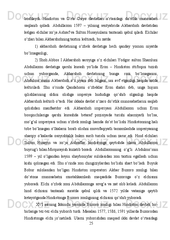 boshlaydi.   Hindiston   va   O‘rta   Osiyo   davlatlari   o‘rtasidagi   do‘stlik   munosabati
saqlanib   qoladi.   Abdullaxon   1597   –   yilning   sentyabrida   Akbarshoh   davlatidan
kelgan elchilar xo‘ja Ashraf va Sulton Husayinlarni tantanali qabul qiladi. Elchilar
o‘zlari bilan Akbarshohning taxtini keltiradi, bu xatda: 
1)   akbarshoh   davlatining   o‘zbek   davlatiga   hech   qanday   yomon   niyatda
bo‘lmaganligi; 
2) Shoh Abbos I Akbarshoh saroyiga o‘z elchilari Yodgor sulton Shamluni
Abdullaxon   davlatiga   qarshi   kurash   yo‘lida   Eron   –   Hindiston   ittifoqini   tuzish
uchun   yuborganda,   Akbarshoh   davlatining   bunga   rozi   bo‘lmaganini,
Abdulmo‘minni   Akbarshoh   o‘z   jiyani   deb   bilgani,   uni   avf   etganligi   haqida   xatda
keltiriladi.   Shu   o‘rinda   Qandahorni   o‘zbeklar   Eron   shahri   deb,   unga   hujum
qilishlarining   oldini   olishga   imperiya   hududiga   qo‘shib   olganligi   haqida
Akbarshoh keltirib o‘tadi. Har ikkala davlat o‘zaro do‘stlik munosabatlarini saqlab
qolishdan   manfaatdor   edi.   Akbarshoh   imperiyasi   Abdullaxon   uchun   Eron
bosqinchilariga   qarshi   kurashda   betaraf   pozisiyada   turishi   ahamiyatli   bo‘lsa,
mo‘g‘ul imperiyasi  uchun o‘zbek xonligi hamda do‘st bo‘lishi  Hindistonning hali
tobe bo‘lmagan o‘lkalarni bosib olishni  muvofaqiyatli tamomlashda imperiyaning
sharqiy   o‘kalarda   osoyishtalik   hukm   surib   turishi   uchun   zarur   edi.   Hind   elchilari
Sulton   Husayin   va   xo‘ja   Ashraflar   hindistonga   qaytishda   ularni   Abdullaxon
buyrug‘i bilan Mirqurayish kuzatib boradi. Abdullaxonning   o‘g‘li   Abdulmo‘min
1599   –   yil   o‘lgandan   keyin   shayboniylar   sulolasidan   xon   taxtini   egallash   uchun
kishi qolmagan edi. Shu o‘rinda xon chingiziylardan bo‘lishi shart bo‘ladi. Buyuk
Bobur   sulolasidan   bo‘lgan   Hindiston   imperatori   Akbar   Buxoro   xonligi   bilan
do‘stona   munosabatni   mustahkamlash   maqsadida   Buxoroga   o‘z   elchisnni
yuboradi. Elchi  o‘zbek xoni  Abdullaxonga sovg‘a va xat  olib keladi.  Abdullaxon
hind   elchisini   tantanali   suratda   qabul   qildi   va   1572   yilda   vataniga   qaytib
ketayotganda Hindistonga Buxoro xonligining elchisini qo‘shib yuboradi.
  XVI   asrning  Ikkinchi   yarmida   Buxoro  xonligi   bilan   Hindiston   davlati   bir-
birlariga tez-tez elchi yuborib turdi. Masalan 15, 1586, 1591 yillarda Buxorodan
Hindistonga   elchi   jo‘natiladi.   Ularni   yuborishdan   maqsad   ikki   davlat   o‘rtasidagi
25 
