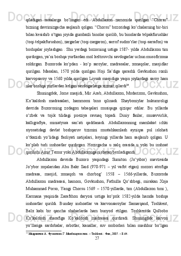 qiladigan   rastalarga   bo‘lingan   edi:   Abdullaxon   zamonida   qurilgan   “Chorsu”
bizning davrimizgacha saqlanib qolgan. “Chorsu” bozoridagi ko‘chalarning bir-biri
bilan kesishib o‘tgan joyida gumbazli binolar qurilib, bu binolarda telpakfurushlar
(toqi-telpakfurushon), zargarlar (toqi-zargaron), sarrof sudxo‘rlar (toqi-sarrafon) va
boshqalar  joylashgan   .  Shu  yerdagi  bozorning  ustiga   1587-  yilda  Abdullaxon  tim
qurdirgan, ya’ni boshqa yurtlardan mol keltiruvchi savdogarlar uchun musofirxona
soldirgan.   Buxoroda   ko‘pdan   -   ko‘p   saroylar,   madrasalar,   xonaqolar,   masjidlar
qurilgan.   Masalan,   1570   yilda   qurilgan   Hoji   Sa’diga   qarashli   Gavkushon   romli
karvopsaroy va 1560 yilda qurilgan Liysak masjidiga yaqin joylardagi saroy ham
ular boshqa yurtlardan kelgan savdogarlarga xizmat qilardi 14
. 
Shuningdek, Jome masjidi, Mir Arab, Abdullaxon, Modarixon, Gavkushon,
Ko‘kaldosh   madrasalari,   hammomi   bino   qilinadi.   Shayboniylar   hukumroligi
davrida   Buxoroning   zodagon   tabaqalari   musiqaga   qiziqar   edilar.   Bu   yillarda
o‘zbek   va   tojik   tilidagi   poeziya   ravnaq   topadi.   Diniy   fanlar,   musavvirlik,
kalligrafiya,   miniatyura   san’ati   qadrlanadi.   Abdullaxonning   mamlakat   ichki
siyosatidagi   davlat   boshqaruv   tizimini   mustahkamlash   ayniqsa   pul   islohati
o‘tkazish   yo‘lidagi   faoliyati   natijalari,   keyingi   yillarda   ham   saqlanib   qolgan.   U
ko‘plab   turli   inshoatlar   qurdirgan.   Hozirgacha   u   xalq   orasida   u   yoki   bu   inshoat
qurilishi Amir Temur yoki Abdullaxonga nisbatan beriladigandi. 
Abdullaxon   davrida   Buxoro   yaqindagi   Sumiton   (Jo‘yibor)   mavzesida
Jo‘ybor   xojalaridan   Abu   Bakr   Said   (970-971   –   yil   vafot   etgan)   mozori   atrofiga
madrasa,   masjid,   xonaqoh   va   chorbog‘   1558   –   1566-yillarda,   Buxoroda
Abdullaxon   madrasasi,   hamom,   Govkushon,   Fathulla   Qo‘shbegi,   mirakan   Xoja
Muhammad   Porso,   Yangi   Chorsu   1569   –   1570-yillarda,   tim   (Abdullaxon   timi   ),
Karmana   yaqinida   Zarafshon   daryosi   ustiga   ko‘prik   1582-yilda   hamda   boshqa
inshoatlar   qurildi.   Bunday   inshoatlar   va   karvonsaroylar   Samarqand,   Toshkent,
Balx   kabi   bir   qancha   shaharlarda   ham   bunyod   etilgan.   Toshkentda   Qulbobo
Ko‘kaldosh   sharafiga   Ko‘kaldosh   madrasasi   qurdiradi.   Shuningdek   karvon
yo‘llariga   sardobalar,   rabotlar,   kanallar,   suv   omborlari   bilan   mashhur   bo‘lgan
14
 Ma драимов  A.  Фузаилова   Г . Ma нбашунослик . – Toshkent.:  Фан , 2007. –  Б .64.
27 