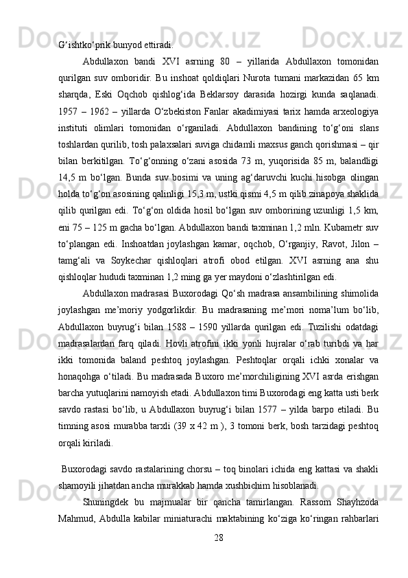 G‘ishtko‘prik bunyod ettiradi. 
Abdullaxon   bandi   XVI   asrning   80   –   yillarida   Abdullaxon   tomonidan
qurilgan   suv   omboridir.   Bu   inshoat   qoldiqlari   Nurota   tumani   markazidan   65   km
sharqda,   Eski   Oqchob   qishlog‘ida   Beklarsoy   darasida   hozirgi   kunda   saqlanadi.
1957   –   1962   –   yillarda   O‘zbekiston   Fanlar   akadimiyasi   tarix   hamda   arxeologiya
instituti   olimlari   tomonidan   o‘rganiladi.   Abdullaxon   bandining   to‘g‘oni   slans
toshlardan qurilib, tosh palaxsalari suviga chidamli maxsus ganch qorishmasi – qir
bilan   berkitilgan.   To‘g‘onning   o‘zani   asosida   73   m,   yuqorisida   85   m,   balandligi
14,5   m   bo‘lgan.   Bunda   suv   bosimi   va   uning   ag‘daruvchi   kuchi   hisobga   olingan
holda to‘g‘on asosining qalinligi 15,3 m, ustki qismi 4,5 m qilib zinapoya shaklida
qilib qurilgan edi. To‘g‘on oldida hosil  bo‘lgan suv omborining uzunligi  1,5 km,
eni 75 – 125 m gacha bo‘lgan. Abdullaxon bandi taxminan 1,2 mln. Kubametr suv
to‘plangan   edi.   Inshoatdan   joylashgan   kamar,   oqchob,   O‘rganjiy,   Ravot,   Jilon   –
tamg‘ali   va   Soykechar   qishloqlari   atrofi   obod   etilgan.   XVI   asrning   ana   shu
qishloqlar hududi taxminan 1,2 ming ga yer maydoni o‘zlashtirilgan edi. 
Abdullaxon madrasasi  Buxorodagi Qo‘sh madrasa ansambilining shimolida
joylashgan   me’moriy   yodgorlikdir.   Bu   madrasaning   me’mori   noma’lum   bo‘lib,
Abdullaxon   buyrug‘i   bilan   1588   –   1590   yillarda   qurilgan   edi.   Tuzilishi   odatdagi
madrasalardan   farq   qiladi.   Hovli   atrofini   ikki   yonli   hujralar   o‘rab   turibdi   va   har
ikki   tomonida   baland   peshtoq   joylashgan.   Peshtoqlar   orqali   ichki   xonalar   va
honaqohga o‘tiladi. Bu madrasada Buxoro me’morchiligining XVI asrda erishgan
barcha yutuqlarini namoyish etadi. Abdullaxon timi Buxorodagi eng katta usti berk
savdo   rastasi   bo‘lib,   u   Abdullaxon   buyrug‘i   bilan   157   –   yilda   barpo   etiladi.   Bu
timning asosi  murabba tarxli (39 x 42 m ), 3 tomoni berk, bosh tarzidagi peshtoq
orqali kiriladi.
  Buxorodagi savdo rastalarining chorsu – toq binolari ichida eng kattasi va shakli
shamoyili jihatdan ancha murakkab hamda xushbichim hisoblanadi. 
Shuningdek   bu   majmualar   bir   qancha   tamirlangan.   Rassom   Shayhzoda
Mahmud,   Abdulla   kabilar   miniaturachi   maktabining   ko‘ziga   ko‘ringan   rahbarlari
28 