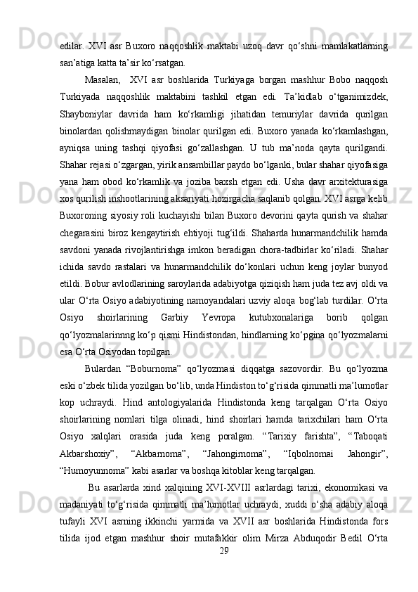 edilar.   XVI   asr   Buxoro   naqqoshlik   maktabi   uzoq   davr   qo‘shni   mamlakatlarning
san’atiga katta ta’sir ko‘rsatgan.
Masalan,     XVI   asr   boshlarida   Turkiyaga   borgan   mashhur   Bobo   naqqosh
Turkiyada   naqqoshlik   maktabini   tashkil   etgan   edi.   Ta’kidlab   o‘tganimizdek,
Shayboniylar   davrida   ham   ko‘rkamligi   jihatidan   temuriylar   davrida   qurilgan
binolardan   qolishmaydigan   binolar   qurilgan   edi.   Buxoro   yanada   ko‘rkamlashgan,
ayniqsa   uning   tashqi   qiyofasi   go‘zallashgan.   U   tub   ma’noda   qayta   qurilgandi.
Shahar rejasi o‘zgargan, yirik ansambillar paydo bo‘lganki, bular shahar qiyofasiga
yana   ham   obod   ko‘rkamlik   va   joziba   baxsh   etgan   edi.   Usha   davr   arxitekturasiga
xos qurilish inshootlarining aksariyati hozirgacha saqlanib qolgan. XVI asrga kelib
Buxoroning siyosiy  roli  kuchayishi  bilan  Buxoro devorini  qayta qurish va  shahar
chegarasini  biroz kengaytirish ehtiyoji tug‘ildi. Shaharda hunarmandchilik hamda
savdoni  yanada  rivojlantirishga imkon beradigan chora-tadbirlar  ko‘riladi. Shahar
ichida   savdo   rastalari   va   hunarmandchilik   do‘konlari   uchun   keng   joylar   bunyod
etildi. Bobur avlodlarining saroylarida adabiyotga qiziqish ham juda tez avj oldi va
ular  O‘rta Osiyo adabiyotining namoyandalari  uzviy aloqa  bog‘lab turdilar. O‘rta
Osiyo   shoirlarining   Garbiy   Yevropa   kutubxonalariga   borib   qolgan
qo‘lyozmalarinnng ko‘p qismi Hindistondan, hindlarning ko‘pgina qo‘lyozmalarni
esa O‘rta Osiyodan topilgan. 
Bulardan   “Boburnoma”   qo‘lyozmasi   diqqatga   sazovordir.   Bu   qo‘lyozma
eski o‘zbek tilida yozilgan bo‘lib, unda Hindiston to‘g‘risida qimmatli ma’lumotlar
kop   uchraydi.   Hind   antologiyalarida   Hindistonda   keng   tarqalgan   O‘rta   Osiyo
shoirlarining   nomlari   tilga   olinadi,   hind   shoirlari   hamda   tarixchilari   ham   O‘rta
Osiyo   xalqlari   orasida   juda   keng   poralgan.   “Tarixiy   farishta”,   “Taboqati
Akbarshoxiy”,   “Akbarnoma”,   “Jahongirnoma”,   “Iqbolnomai   Jahongir”,
“Humoyunnoma” kabi asarlar va boshqa kitoblar keng tarqalgan.
  Bu   asarlarda   xind   xalqining   XVI-XVIII   asrlardagi   tarixi,   ekonomikasi   va
madaniyati   to‘g‘risida   qimmatli   ma’lumotlar   uchraydi,   xuddi   o‘sha   adabiy   aloqa
tufayli   XVI   asrning   ikkinchi   yarmida   va   XVII   asr   boshlarida   Hindistonda   fors
tilida   ijod   etgan   mashhur   shoir   mutafakkir   olim   Mirza   Abduqodir   Bedil   O‘rta
29 