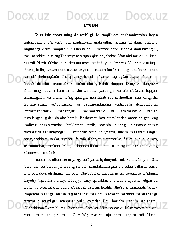 KIRISH
Kurs   ishi   mavzuning   dolzarbligi.   Mustaqillikka   erishganimizdan   keyin
xalqimizning   o‘z   yurti,   tili,   madaniyati,   qadriyatlari   tarixini   bilishga,   o‘zligini
anglashga kirishilmoqdadir. Bu tabiiy hol. Odamzod borki, avlod-ajdodi kimligini,
nasl-nasabini, o‘zi tug‘ilib voyaga yetgan qishloq, shahar, Vatanini tarixini bilishni
istaydi.   Hozir   O‘zbekiston   deb   ataluvchi   xudud,   ya’ni   bizning   Vatanimiz   nafaqat
Sharq,   balki,   umumjahon   sivilizatsiyasi   beshiklaridan   biri   bo‘lganini   butun   jahon
tan   olib   kelmoqdadir.   Bu   qadimiy   hamda   tabarruk   tuproqdan   buyuk   allomalar,
buyuk   shaxslar,   siyosatchilar,   sarkardalar   yetishib   chiqqan.   Diniy   va   dunyoviy
ilmlarning   asoslari   ham   mana   shu   zaminda   yaratilgan   va   o‘z   ifodasini   topgan.
Eramizgacha   va   undan   so‘ng   qurilgan   murakkab   suv   inshootlari,   shu   kungacha
ko‘rku-fayzini   yo‘qotmagan   va   qadim-qadimdan   yurtimizda   dehqonchilik,
hunarmandchilik   madaniyati,   me’morchilik   va   shaharsozlik   san’ati
rivojlanganligidan   dalolat   beradi.   Beshavqat   davr   sinovlaridan   omon   qolgan,   eng
qadimgi   tosh-yozuvlar,   bitiklardan   tortib,   hozirda   kundagi   kutubxonalarimiz
xazinasida   saqlanayotgan   20   mingdan   ortiq   qo‘lyozma,   ularda   mujassamlashgan
tarix, adabiyot, san’at, siyosat,  falsafa, tibbiyot, matematika, fizika, huquq, kimyo,
astronomiya,   me’morchilik,   dehqonchilikka   oid   o‘n   minglab   asarlar   bizning
iftixorimiz sanaladi.
Bunchalik ulkan merosga ega bo‘lgan xalq dunyoda juda kam uchraydi.  Shu
bois   ham   bu   borada   jahonning   sanoqli   mamlakatlarigina   biz   bilan   bellasha   olishi
mumkin   deya   olishimiz   mumkin.   Ota-bobolarimizning   asrlar   davomida   to‘plagan
hayotiy   tajribalari,   diniy,   ahloqiy,   ilmiy   qarashlarini   o‘zida   mujassam   etgan   bu
nodir   qo‘lyozmalarni   jiddiy   o‘rganish   davriga   keldik.   Sho‘rolar   zamonida   tarixiy
haqiqatni   bilishga   intilish   rag‘batlantirilmas   edi,   hukmron   mafkura   manfaatlariga
xizmat   qilmaydigan   manbalar   xalq   ko‘zidan   iloji   boricha   uzoqda   saqlanardi.
О ‘zbekiston   Respublikasi   Prezidenti   Shavkat   Miromonovich   Mirziyoyev   birinchi
marta   mamlakat   parlamenti   Oliy   Majlisiga   murojaatnoma   taqdim   etdi.   Ushbu
3 