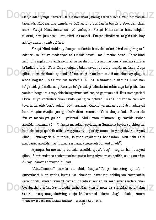 Osiyo   adabiyotiga   samarali   ta’sir   ko‘rsatadi,   uning   asarlari   keng   xalq   ommasiga
tarqaladi.   XIX  asrning   oxirida   va   XX  asrning   boshlarida   buyuk  o‘zbek   demokrat
shoiri   Furqat   Hindistonda   uch   yil   yashaydi.   Furqat   Hindistonda   hind   xalqlari
tillarini,   shu   jumladan   urdu   tilini   o‘rganadi.   Furqat   Hindiston   to‘g‘risiida   boy
adabiy asarlar yozib qoldirdi. 
Furqat  Hindistoidan  yuborgan xatlarida hind shaharlari, hind xalqining urf-
odatlari,   san’ati   va  madaniyati   to‘g‘risida   batafsil   ma’lumotlar   beradi.  Faqat   hind
xalqining ingliz mustamlakachilariga qarshi olib borgan mardona kurashini alohida
ta’kidlab   o‘tadi.   O‘rta   Osiyo   xalqlari   bilan   savdo-iqtisodiy   hamda   madaniy   aloqa
qilish  bilan  cheklanib  qolmadi, U  rus  xalqi   bilan ham  xuddi  ana  shunday  qizg‘in
aloqa   bog‘ladi.   Mashhur   rus   tarixchisi   N.   M.   Karamzin   ruslarning   Hindiston
to‘g‘risidagi, hindlarning Rossiya to‘g‘risidagi bilimlarini oshirishga ko‘p jihatdan
yordam bergan rus sayyohlarining xizmatlari haqida gapirgan edi. Rus savdogarlari
O‘rta   Osiyo   xonliklari   bilan   savdo   qolibgina   qolmadi,   ular   Hindistonga   ham   o‘z
tovarlarini   olib   borib   sotadi.   XVI   asrning   ikkinchi   yarmidan   boshlab   madaniyat
ham bir qator rivojlanganligini ko‘rishimiz mumkin. Ya’ni shu jumladan Buxoroda
fan   va   madaniyat   gullab   –   yashnadi.   Abdullaxon   hukumronligi   davrida   shahar
atrofida taxminan (6 – 7) farsax masofada joylashgan Sumiton (Joybor) qishlog‘ini
ham shaharga qo‘shib olib, uning janubiy – g‘arbiy tomonida yangi devor bunyod
qiladi.   Shuningdek   Sumitonda,   Jo‘ybor   xojalarning   bobokaloni   Abu   bakr   Sa’d
maqbarasi atrofida masjid,madrasa hamda xonaqoh bunyod qiladi 15
. 
Ayniqsa,   bu   me’moriy   obidalar   atrofida   ajoyib   bog‘   –   rog‘lar   ham   bunyod
qiladi. Sumitondan to shahar markazigacha keng xiyobon chiqarilib, uning atrofiga
chiroyli daraxtlar bunyod qilinadi. 
“Abdullanoma”   asarida   bu   obida   haqida:”Tangri   taolaning   qo‘llab   –
quvvatlashi   bilan   xonlik   kursisi   va   jahondorlik   mansabi   sohibqiron   hazratlarida
qaror   topib,   kunlar   saxni   ul   hazratning   adolat   nurlari   va   marhamat   asarlari   bilan
bezalgach,   o‘zidan   keyin   nodir   inshoatlar,   yaxshi   nom   va   estaliklar   qoldirishni
istadi…   xalq   muqtadosining   (xoja   Muhammad   Islom)   ulug‘   bobolari   imom
15
 Ahmedov. B O’zbekiston tarixidan manbalari. – Toshkent.: 2001. – B.76.
30 
