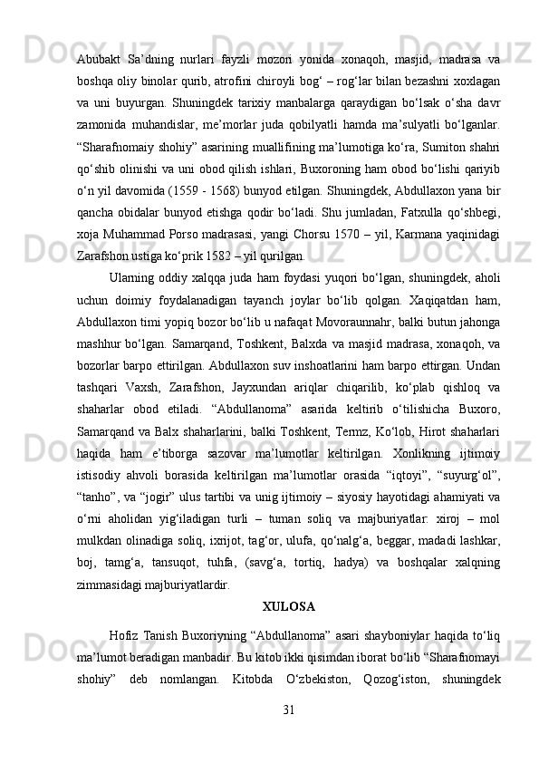 Abubakt   Sa’dning   nurlari   fayzli   mozori   yonida   xonaqoh,   masjid,   madrasa   va
boshqa oliy binolar qurib, atrofini chiroyli bog‘ – rog‘lar bilan bezashni xoxlagan
va   uni   buyurgan.   Shuningdek   tarixiy   manbalarga   qaraydigan   bo‘lsak   o‘sha   davr
zamonida   muhandislar,   me’morlar   juda   qobilyatli   hamda   ma’sulyatli   bo‘lganlar.
“Sharafnomaiy shohiy” asarining muallifining ma’lumotiga ko‘ra, Sumiton shahri
qo‘shib olinishi  va uni obod qilish ishlari, Buxoroning ham  obod bo‘lishi  qariyib
o‘n yil davomida (1559 - 1568) bunyod etilgan. Shuningdek, Abdullaxon yana bir
qancha   obidalar   bunyod   etishga   qodir   bo‘ladi.   Shu   jumladan,   Fatxulla   qo‘shbegi,
xoja Muhammad  Porso madrasasi,  yangi  Chorsu  1570 – yil, Karmana yaqinidagi
Zarafshon ustiga ko‘prik 1582 – yil qurilgan. 
Ularning  oddiy  xalqqa   juda  ham   foydasi   yuqori  bo‘lgan,  shuningdek,   aholi
uchun   doimiy   foydalanadigan   tayanch   joylar   bo‘lib   qolgan.   Xaqiqatdan   ham,
Abdullaxon timi yopiq bozor bo‘lib u nafaqat Movoraunnahr, balki butun jahonga
mashhur   bo‘lgan.   Samarqand,   Toshkent,   Balxda   va   masjid   madrasa,   xonaqoh,   va
bozorlar barpo ettirilgan. Abdullaxon suv inshoatlarini ham barpo ettirgan. Undan
tashqari   Vaxsh,   Zarafshon,   Jayxundan   ariqlar   chiqarilib,   ko‘plab   qishloq   va
shaharlar   obod   etiladi.   “Abdullanoma”   asarida   keltirib   o‘tilishicha   Buxoro,
Samarqand va Balx shaharlarini, balki  Toshkent, Termz, Ko‘lob, Hirot shaharlari
haqida   ham   e’tiborga   sazovar   ma’lumotlar   keltirilgan.   Xonlikning   ijtimoiy
istisodiy   ahvoli   borasida   keltirilgan   ma’lumotlar   orasida   “iqtoyi”,   “suyurg‘ol”,
“tanho”, va “jogir” ulus tartibi va unig ijtimoiy – siyosiy hayotidagi ahamiyati va
o‘rni   aholidan   yig‘iladigan   turli   –   tuman   soliq   va   majburiyatlar:   xiroj   –   mol
mulkdan  olinadiga  soliq,  ixrijot,  tag‘or,  ulufa,  qo‘nalg‘a,  beggar,  madadi   lashkar,
boj,   tamg‘a,   tansuqot,   tuhfa,   (savg‘a,   tortiq,   hadya)   va   boshqalar   xalqning
zimmasidagi majburiyatlardir.
XULOSA
Hofiz   Tanish   Buxoriyning   “Abdullanoma”   asari   shayboniylar   haqida   to‘liq
ma’lumot beradigan manbadir. Bu kitob ikki qisimdan iborat bo‘lib “Sharafnomayi
shohiy”   deb   nomlangan.   Kitobda   O‘zbekiston,   Qozog‘iston,   shuningdek
31 