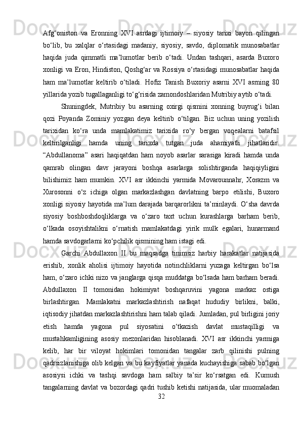 Afg‘oniston   va   Eronning   XVI   asrdagi   ijtimoiy   –   siyosiy   tarixi   bayon   qilingan
bo‘lib,   bu   xalqlar   o‘rtasidagi   madaniy,   siyosiy,   savdo,   diplomatik   munosabatlar
haqida   juda   qimmatli   ma’lumotlar   berib   o‘tadi.   Undan   tashqari,   asarda   Buxoro
xonligi va Eron, Hindiston, Qoshg‘ar va Rossiya  o‘rtasidagi  munosabatlar  haqida
ham   ma’lumotlar   keltirib   o‘tiladi.   Hofiz   Tanish   Buxoriy   asarni   XVI   asrning   80
yillarida yozib tugallaganligi to‘g‘risida zamondoshlaridan Mutribiy aytib o‘tadi. 
Shuningdek,   Mutribiy   bu   asarning   oxirgi   qismini   xonning   buyrug‘i   bilan
qozi   Poyanda   Zominiy   yozgan   deya   keltirib   o‘tilgan.   Biz   uchun   uning   yozilish
tarixidan   ko‘ra   unda   mamlakatimiz   tarixida   ro‘y   bergan   voqealarni   batafsil
keltirilganligi   hamda   uning   tarixda   tutgan   juda   ahamiyatli   jihatlaridir.
“Abdullanoma”   asari   haqiqatdan   ham   noyob   asarlar   sarasiga   kiradi   hamda   unda
qamrab   olingan   davr   jarayoni   boshqa   asarlarga   solishtirganda   haqiqiyligini
bilishimiz   ham   mumkin.   XVI   asr   ikkinchi   yarmida   Movarounnahr,   Xorazm   va
Xurosonni   o‘z   ichiga   olgan   markazlashgan   davlatning   barpo   etilishi,   Buxoro
xonligi siyosiy hayotida ma’lum darajada barqarorlikni ta’minlaydi. O‘sha davrda
siyosiy   boshboshdoqliklarga   va   o‘zaro   taxt   uchun   kurashlarga   barham   berib,
o‘lkada   osoyishtalikni   o‘rnatish   mamlakatdagi   yirik   mulk   egalari,   hunarmand
hamda savdogarlarni ko‘pchilik qismining ham istagi edi. 
Garchi   Abdullaxon   II   bu   maqsadga   tinimsiz   harbiy   harakatlar   natijasida
erishib,   xonlik   aholisi   ijtimoiy   hayotida   notinchliklarni   yuzaga   keltirgan   bo‘lsa
ham, o‘zaro ichki nizo va janglarga qisqa muddatga bo‘lsada ham barham beradi.
Abdullaxon   II   tomonidan   hokimiyat   boshqaruvini   yagona   markaz   ostiga
birlashtirgan.   Mamlakatni   markazlashtirish   nafaqat   hududiy   birlikni,   balki,
iqtisodiy jihatdan markazlashtirishni ham talab qiladi. Jumladan, pul birligini joriy
etish   hamda   yagona   pul   siyosatini   o‘tkazish   davlat   mustaqilligi   va
mustahkamligining   asosiy   mezonlaridan   hisoblanadi.   XVI   asr   ikkinchi   yarmiga
kelib,   har   bir   viloyat   hokimlari   tomonidan   tangalar   zarb   qilinishi   pulning
qadrsizlanishiga olib kelgan va bu kayfiyatlar yanada kuchayishiga sabab bo‘lgan
asosiysi   ichki   va   tashqi   savdoga   ham   salbiy   ta’sir   ko‘rsatgan   edi.   Kumush
tangalarning davlat va bozordagi qadri tushib ketishi natijasida, ular muomaladan
32 