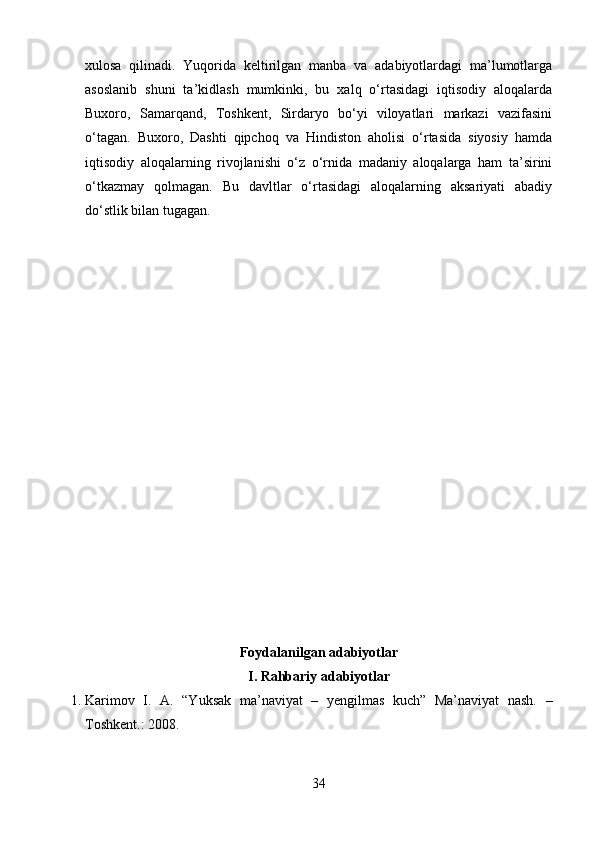 xulosa   qilinadi.   Yuqorida   keltirilgan   manba   va   adabiyotlardagi   ma’lumotlarga
asoslanib   shuni   ta’kidlash   mumkinki,   bu   xalq   o‘rtasidagi   iqtisodiy   aloqalarda
Buxoro,   Samarqand,   Toshkent,   Sirdaryo   bo‘yi   viloyatlari   markazi   vazifasini
o‘tagan.   Buxoro,   Dashti   qipchoq   va   Hindiston   aholisi   o‘rtasida   siyosiy   hamda
iqtisodiy   aloqalarning   rivojlanishi   o‘z   o‘rnida   madaniy   aloqalarga   ham   ta’sirini
o‘tkazmay   qolmagan.   Bu   davltlar   o‘rtasidagi   aloqalarning   aksariyati   abadiy
do‘stlik bilan tugagan.
Foydalanilgan adabiyotlar
I. Rahbariy adabiyotlar
1. Karimov   I.   A.   “Yuksak   ma’naviyat   –   yengilmas   kuch”   Ma’naviyat   nash.   –
Toshkent.: 2008.
34 