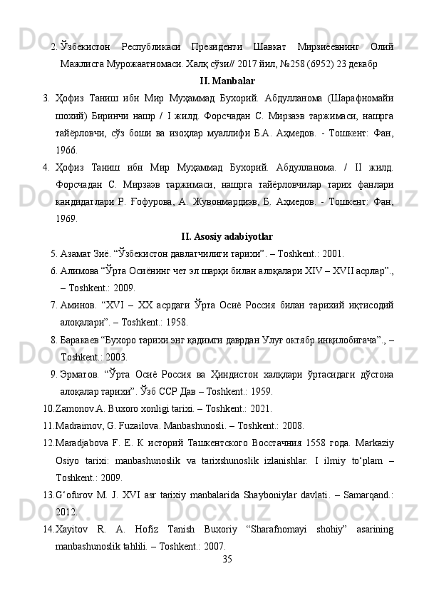 2. Ўзбекистон   Республикаси   Президенти   Шавкат   Мирзиёевнинг   Олий
Мажлисга Мурожаатномаси. Халқ   сўзи // 2017  йил , №258 (6952) 23  декабр
II. Manbalar
3. Ҳофиз   Таниш   ибн   Мир   Муҳаммад   Бухорий.   Абдулланома   (Шарафномайи
шохий)   Биринчи   нашр   /   I   жилд.   Форсчадан   С.   Мирзаэв   таржимаси,   нашрга
тайёрловчи,   сўз   боши   ва   изоҳлар   муаллифи   Б.А.   Аҳмедов.   -   Тошкент:   Фан,
1966.
4. Ҳофиз   Таниш   ибн   Мир   Муҳаммад   Бухорий.   Абдулланома.   /   II   жилд.
Форсчадан   С.   Мирзаэв   таржимаси,   нашрга   тайёрловчилар   тарих   фанлари
кандидатлари   Р.   Ғофурова,   А.   Жувонмардиэв,   Б.   Аҳмедов.   -   Тошкент:   Фан,
1969.
II. Asosiy adabiyotlar
5. Азамат   Зиё . “ Ўзбекистон   давлатчилиги   тарихи ”. – Toshkent.: 2001. 
6. Алимова  “ Ўрта   Осиёнинг   чет   эл   шарқи   билан   алоқалари   Х IV –  Х VII  асрлар ”.,
– Toshkent.: 2009. 
7. Аминов .   “ Х VI   –   ХХ   асрдаги   Ўрта   Осиё   Россия   билан   тарихий   иқтисодий
алоқалари ”. – Toshkent.: 1958.
8. Барака e в  “ Бухоро   тарихи   энг   қадимги   даврдан   Улуғ   октябр   инқилобигача ”., –
Toshkent.: 2003. 
9. Эрматов .   “ Ўрта   Осиё   Россия   ва   Ҳиндистон   халқлари   ўртасидаги   дўстона
алоқалар   тарихи ”.  Ўзб ССР Дав  – Toshkent.:  1959. 
10. Zamonov.A. Buxoro xonligi tarixi. – Toshkent.: 2021.
11. Madraimov, G. Fuzailova. Manbashunosli. – Toshkent.: 2008.
12. Maradjabova   F.   E.   К   историй   Ташкентского   Восстачния   1558   года.   Markaziy
Osiyo   tarixi:   manbashunoslik   va   tarixshunoslik   izlanishlar.   I   ilmiy   to‘plam   –
Toshkent.:  2009.
13. G‘ofurov   M.   J.   XVI   asr   tarixiy   manbalarida   Shayboniylar   davlati .   –   Samarqand.:
2012.
14. Xayitov   R.   A.   Hofiz   Tanish   Buxoriy   “Sharafnomayi   shohiy”   asarining
manbashunoslik tahlili .  – Toshkent.: 2007.
35 