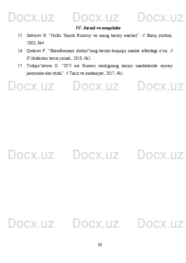 IV. Jurnal va maqolalar
15. Sattorov   R.   “Hofiz   Tanish   Buxoriy   va   uning   tarixiy   asarlari”.   //   Sharq   yulduzi ,
2003, №4.
16. Qodirov   F.   “Sharafnomayi   shohiy”ning   tarixiy-huquqiy   manba   sifatidagi   o‘rni.   //
O‘zbekiston tarixi   jurnali, 2010, №2.
17. Toshpo‘latova   G.   “XVI   asr   Buxoro   xonligining   tarixiy   manbalarida   siyosiy
jarayonlar aks etishi”. //  Tarix va madaniyat , 201, №1.
36 