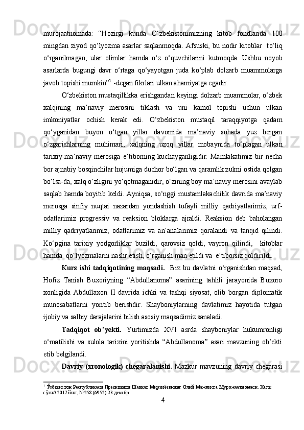 murojaatnomada:   “Hozirgi   kunda   О ‘zbekistonimizning   kitob   fondlarida   100
mingdan ziyod q о ‘lyozma asarlar  saqlanmoqda. Afsuski, bu nodir  kitoblar    t о ‘liq
о ‘rganilmagan,   ular   olimlar   hamda   о ‘z   о ‘quvchilarini   kutmoqda.   Ushbu   noyob
asarlarda   bugungi   davr   о ‘rtaga   q о ‘yayotgan   juda   k о ‘plab   dolzarb   muammolarga
javob topishi mumkin” 1
 -degan fikrlari ulkan ahamiyatga egadir. 
O‘zbekiston mustaqillikka erishgandan keyingi dolzarb muammolar, o‘zbek
xalqining   ma’naviy   merosini   tiklash   va   uni   kamol   topishi   uchun   ulkan
imkoniyatlar   ochish   kerak   edi.   O‘zbekiston   mustaqil   taraqqiyotga   qadam
qo‘yganidan   buyon   o‘tgan   yillar   davomida   ma’naviy   sohada   yuz   bergan
o‘zgarishlarning   muhimari,   xalqning   uzoq   yillar   mobaynida   to‘plagan   ulkan
tarixiy-ma’naviy   merosiga   e’tiborning   kuchayganligidir.   Mamlakatimiz   bir   necha
bor ajnabiy bosqinchilar hujumiga duchor bo‘lgan va qaramlik zulmi ostida qolgan
bo‘lsa-da, xalq o‘zligini yo‘qotmaganidir, o‘zining boy ma’naviy merosini avaylab
saqlab hamda boyitib keldi. Ayniqsa, so‘nggi mustamlakachilik davrida ma’naviy
merosga   sinfiy   nuqtai   nazardan   yondashish   tufayli   milliy   qadriyatlarimiz,   urf-
odatlarimiz   progressiv   va   reaksion   bloklarga   ajraldi.   Reaksion   deb   baholangan
milliy   qadriyatlarimiz,   odatlarimiz   va   an’analarimiz   qoralandi   va   tanqid   qilindi.
Ko‘pgina   tarixiy   yodgorliklar   buzildi,   qarovsiz   qoldi,   vayron   qilindi,     kitoblar
hamda  qo‘lyozmalarni nashr etish, o‘rganish man etildi va  e’tiborsiz qoldirildi.
Kurs   ishi   tadqiqotining   maqsadi.     Biz   bu   davlatni   o‘rganishdan   maqsad,
Hofiz   Tanish   Buxoriyning   “Abdullanoma”   asarining   tahlili   jarayonida   Buxoro
xonligida   Abdullaxon   II   davrida   ichki   va   tashqi   siyosat,   olib   borgan   diplomatik
munosabatlarni   yoritib   berishdir.   Shayboniylarning   davlatimiz   hayotida   tutgan
ijobiy va salbiy darajalarini bilish asosiy maqsadimiz sanaladi.
Tadqiqot   ob’yekti.   Yurtimizda   XVI   asrda   shayboniylar   hukumronligi
o‘rnatilishi   va   sulola   tarixini   yoritishda   “Abdullanoma”   asari   mavzuning   ob’ekti
etib belgilandi.
Davriy   (xronologik)   chegaralanishi.   Mazkur   mavzuning   davriy   chegarasi
1
 Ўзбекистон Республикаси Президенти Шавкат Мирзиёевнинг Олий Мажлисга Мурожаатномаси. Халқ 
сўзи// 2017 йил, №258 (6952) 23 декабр
4 