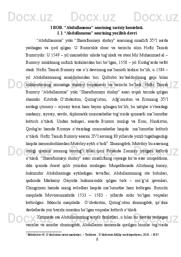 I BOB. “Abdullanoma” asarining tarixiy konteksti.
I. 1 “Abdullanoma” asarining yozilish davri
“Abdullanoma”   yoki   “Sharafnomayi   shohiy”   asarining   muallifi   XVI   asrda
yashagan   va   ijod   qilgan.   U   Buxorolik   shoir   va   tarixchi   olim   Hofiz   Tanish
Buxoriydir. U 1549 – yil mansabdor oilada tug‘uladi va otasi Mir Muhammad al –
Buxoriy xonlikning nufuzli kishilaridan biri bo‘lgan, 1550 – yil Koshg‘arda vafot
etadi. Hofiz Tanish Buxoriy esa o‘z davrining ma’lumotli kishisi bo‘lib, u 1584 –
yil   Abdullaxonning   amaldorlaridan   biri   Qulbobo   ko‘kaldoshning   gapi   bilan
hukumdorning   xizmatiga   shaxsiy   voqeanavis   va   tarixchi   bo‘ladi.   Hofiz   Tanish
Buxoriy   “Abdullanoma”   yoki   “Sharafnomayi   shohiy”   asari   orqali   tarixda   qolgan
shaxsdir.   Kitobda   O‘zbekiston,   Qozog‘iston,     Afg‘oniston   va   Eronning   XVI
asrdagi  ijtimoiy – siyosiy tarixi ham  bayon qilingan bo‘lib, bu xalqlar  o‘rtasidagi
madaniy, siyosiy, savdo, diplomatik munosabatlar tog‘risida qimmatli ma’lumotlar
keltirib   o‘tiladi.   Undan   tashqari,   asarda   Buxoro   xonligi   va   Eron,   Hindiston,
Qoshg‘ar   hamda   Rossiya   o‘rtasidagi   munosabatlar   haqida     ma’lumotlar   keltirib
o‘tiladi. Hofiz Tanish Buxoriy asarini XVI asrning 80 yillarida yozib tugallaganligi
haqida zamondoshlaridan Mutribiy aytib o‘tadi 2
. Shuningdek, Mutribiy bu asarning
oxirgi   qismini   xonning   buyrug‘i   bilan   qozi   Poyanda   Zominiy   yozgani   keltirib
o‘tiladi. “Sharafnomayi shohiy” asari  muallifning rejasiga ko‘ra asar  muqaddima,
ikki   qismda   iborat   qilib   yozishni   xoxlagan.   Muqaddimada   Allohning   homiy,
hukumdor   Abdullaxonga   aytiladigan   tavsiflar,   Abdullaxonning   ota   bobolari,
qadimda   Markaziy   Osiyoda   hukumronlik   qilgan   turk   –   mo‘g‘ul   qavmlari,
Chingizxon   hamda   uning   avlodlari   haqida   ma’lumotlar   ham   keltirgan.   Birinchi
maqolada   Movoraunnahrda   1533   –   1583   -   yillarda   sodir   bo‘lgan   voqealar
keltirilgan.   Ikkinchi   maqolada     O‘zbekiston,   Qozog‘iston   shuningdek,   qo‘shni
davlatlarda yuz berishi mumkin bo‘lgan voqealar keltirib o‘tiladi. 
Xotimada esa Abdullaxonning ajoyib fazilatlari, u bilan bir davrda yashagan
vazirlar   va   amirlar   shuningdek,   Abdullaxon   zamonida   qurilgan   binolar   tog‘risida
2
  Bobobekov   H .   O ‘ zbekiston   tarixi   manbalari . –  Toshkent .:  O ‘ zbekiston   Milliy   ensiklopediyasi , 2010. –  B .87.
6 