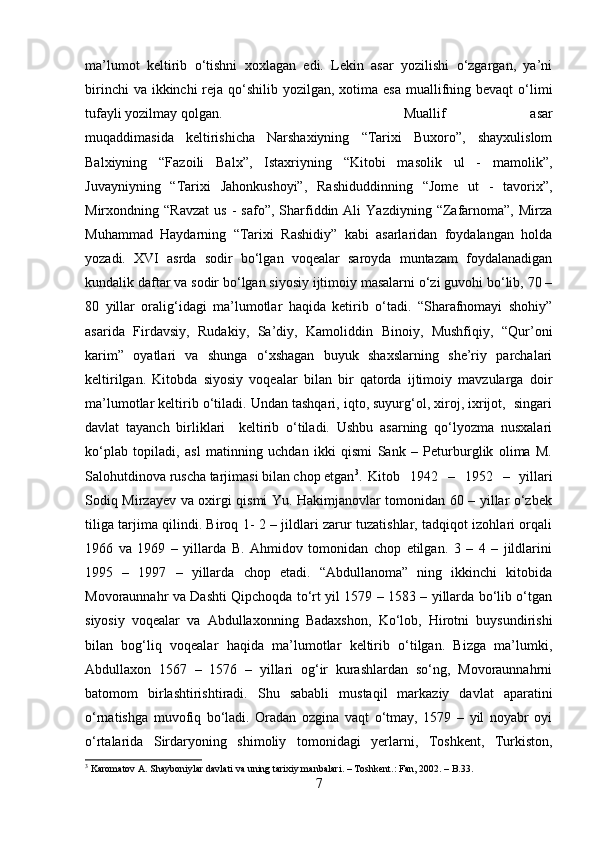 ma’lumot   keltirib   o‘tishni   xoxlagan   edi.   Lekin   asar   yozilishi   o‘zgargan,   ya’ni
birinchi  va ikkinchi  reja qo‘shilib yozilgan, xotima esa  muallifning bevaqt  o‘limi
tufayli yozilmay qolgan.  Muallif   asar
muqaddimasida   keltirishicha   Narshaxiyning   “Tarixi   Buxoro”,   shayxulislom
Balxiyning   “Fazoili   Balx”,   Istaxriyning   “Kitobi   masolik   ul   -   mamolik”,
Juvayniyning   “Tarixi   Jahonkushoyi”,   Rashiduddinning   “Jome   ut   -   tavorix”,
Mirxondning  “Ravzat   us   -   safo”,   Sharfiddin  Ali   Yazdiyning  “Zafarnoma”,   Mirza
Muhammad   Haydarning   “Tarixi   Rashidiy”   kabi   asarlaridan   foydalangan   holda
yozadi.   XVI   asrda   sodir   bo‘lgan   voqealar   saroyda   muntazam   foydalanadigan
kundalik daftar va sodir bo‘lgan siyosiy ijtimoiy masalarni o‘zi guvohi bo‘lib, 70 –
80   yillar   oralig‘idagi   ma’lumotlar   haqida   ketirib   o‘tadi.   “Sharafnomayi   shohiy”
asarida   Firdavsiy,   Rudakiy,   Sa’diy,   Kamoliddin   Binoiy,   Mushfiqiy,   “Qur’oni
karim”   oyatlari   va   shunga   o‘xshagan   buyuk   shaxslarning   she’riy   parchalari
keltirilgan.   Kitobda   siyosiy   voqealar   bilan   bir   qatorda   ijtimoiy   mavzularga   doir
ma’lumotlar keltirib o‘tiladi. Undan tashqari, iqto, suyurg‘ol, xiroj, ixrijot,  singari
davlat   tayanch   birliklari     keltirib   o‘tiladi.   Ushbu   asarning   qo‘lyozma   nusxalari
ko‘plab   topiladi,   asl   matinning   uchdan   ikki   qismi   Sank   –   Peturburglik   olima   M.
Salohutdinova ruscha tarjimasi bilan chop etgan 3
. Kitob   1942   –   1952   –   yillari
Sodiq Mirzayev va oxirgi qismi Yu. Hakimjanovlar tomonidan 60 – yillar o‘zbek
tiliga tarjima qilindi. Biroq 1- 2 – jildlari zarur tuzatishlar, tadqiqot izohlari orqali
1966   va   1969   –   yillarda   B.   Ahmidov   tomonidan   chop   etilgan.   3   –   4   –   jildlarini
1995   –   1997   –   yillarda   chop   etadi.   “Abdullanoma”   ning   ikkinchi   kitobida
Movoraunnahr va Dashti Qipchoqda to‘rt yil 1579 – 1583 – yillarda bo‘lib o‘tgan
siyosiy   voqealar   va   Abdullaxonning   Badaxshon,   Ko‘lob,   Hirotni   buysundirishi
bilan   bog‘liq   voqealar   haqida   ma’lumotlar   keltirib   o‘tilgan.   Bizga   ma’lumki,
Abdullaxon   1567   –   1576   –   yillari   og‘ir   kurashlardan   so‘ng,   Movoraunnahrni
batomom   birlashtirishtiradi.   Shu   sababli   mustaqil   markaziy   davlat   aparatini
o‘rnatishga   muvofiq   bo‘ladi.   Oradan   ozgina   vaqt   o‘tmay,   1579   –   yil   noyabr   oyi
o‘rtalarida   Sirdaryoning   shimoliy   tomonidagi   yerlarni,   Toshkent,   Turkiston,
3
  Karomatov A.   Shayboniylar davlati va uning tarixiy manbalari . – Toshkent.: Fan, 2002. – B.33.
7 