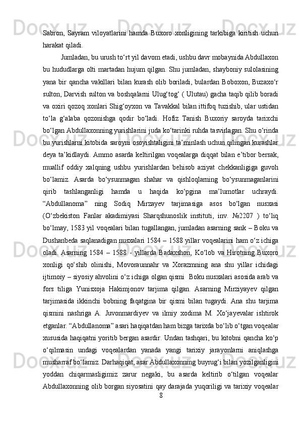 Sabron,   Sayram   viloyatlarini   hamda   Buxoro   xonligining   tarkibiga   kiritish   uchun
harakat qiladi. 
Jumladan, bu urush to‘rt yil davom etadi, ushbu davr mobaynida Abdullaxon
bu hududlarga olti martadan hujum qilgan. Shu jumladan, shayboniy sulolasining
yana bir  qancha vakillari  bilan kurash  olib boriladi, bulardan Boboxon,  Buzaxo‘r
sulton, Darvish sulton va boshqalarni Ulug‘tog‘ ( Ulutau) gacha taqib qilib boradi
va oxiri qozoq xonlari Shig‘oyxon va Tavakkal bilan ittifoq tuzishib, ular ustidan
to‘la   g‘alaba   qozonishga   qodir   bo‘ladi.   Hofiz   Tanish   Buxoriy   saroyda   tarixchi
bo‘lgan Abdullaxonning yurishlarini juda ko‘tarinki ruhda tasvirlagan. Shu o‘rinda
bu yurishlarni kitobida saroyni osoyishtaligini ta’minlash uchun qilingan kurashlar
deya ta’kidlaydi. Ammo asarda keltirilgan voqealarga diqqat bilan e’tibor  bersak,
muallif   oddiy   xalqning   ushbu   yurishlardan   behisob   aziyat   chekkanligiga   guvoh
bo‘lamiz.   Asarda   bo‘ysunmagan   shahar   va   qishloqlarning   bo‘ysunmaganlarini
qirib   tashlanganligi   hamda   u   haqida   ko‘pgina   ma’lumotlar   uchraydi.
“Abdullanoma”   ning   Sodiq   Mirzayev   tarjimasiga   asos   bo‘lgan   nusxasi
(O‘zbekiston   Fanlar   akadimiyasi   Sharqshunoslik   instituti,   inv.   №2207   )   to‘liq
bo‘lmay, 1583 yil voqealari bilan tugallangan, jumladan asarning sank – Boku va
Dushanbeda saqlanadigan nusxalari 1584 – 1588 yillar voqealarini ham o‘z ichiga
oladi.  Asarning   1584   –   1588   -   yillarda   Badaxshon,   Ko‘lob   va   Hirotning   Buxoro
xonligi   qo‘shib   olinishi,   Movoraunnahr   va   Xorazmning   ana   shu   yillar   ichidagi
ijtimoiy – siyosiy ahvolini o‘z ichiga olgan qismi   Boku nusxalari asosida arab va
fors   tiliga   Yunisxoja   Hakimjonov   tarjima   qilgan.   Asarning   Mirziyayev   qilgan
tarjimasida   ikkinchi   bobning   faqatgina   bir   qismi   bilan   tugaydi.   Ana   shu   tarjima
qismini   nashriga   A.   Juvonmardiyev   va   ilmiy   xodima   M.   Xo‘jayevalar   ishtirok
etganlar. “Abdullanoma” asari haqiqatdan ham bizga tarixda bo‘lib o‘tgan voqealar
xususida haqiqatni yoritib bergan asardir. Undan tashqari, bu kitobni qancha ko‘p
o‘qilmasin   undagi   voqealardan   yanada   yangi   tarixiy   jarayonlarni   aniqlashga
musharraf bo‘lamiz. Darhaqiqat, asar Abdullaxonning buyrug‘i bilan yozilganligini
yoddan   chiqarmasligimiz   zarur   negaki,   bu   asarda   keltirib   o‘tilgan   voqealar
Abdullaxonning olib borgan siyosatini  qay darajada yuqoriligi va tarixiy voqealar
8 