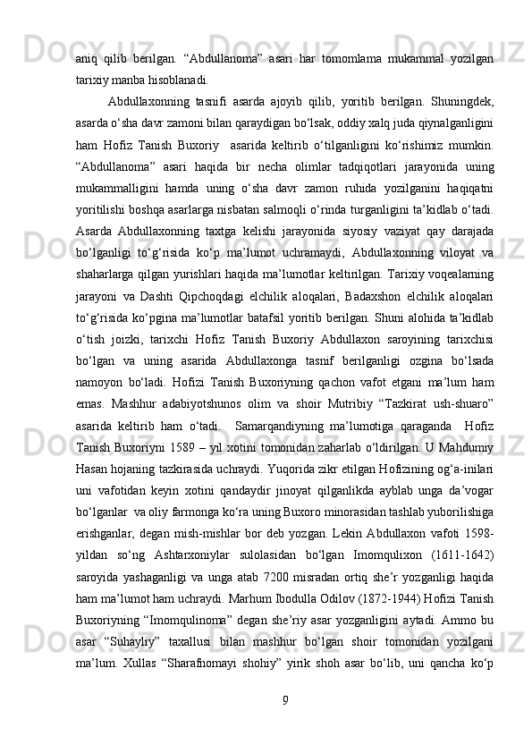 aniq   qilib   berilgan.   “Abdullanoma”   asari   har   tomomlama   mukammal   yozilgan
tarixiy manba hisoblanadi.
Abdullaxonning   tasnifi   asarda   ajoyib   qilib,   yoritib   berilgan.   Shuningdek,
asarda o‘sha davr zamoni bilan qaraydigan bo‘lsak, oddiy xalq juda qiynalganligini
ham   Hofiz   Tanish   Buxoriy     asarida   keltirib   o‘tilganligini   ko‘rishimiz   mumkin.
“Abdullanoma”   asari   haqida   bir   necha   olimlar   tadqiqotlari   jarayonida   uning
mukammalligini   hamda   uning   o‘sha   davr   zamon   ruhida   yozilganini   haqiqatni
yoritilishi boshqa asarlarga nisbatan salmoqli o‘rinda turganligini ta’kidlab o‘tadi.
Asarda   Abdullaxonning   taxtga   kelishi   jarayonida   siyosiy   vaziyat   qay   darajada
bo‘lganligi   to‘g‘risida   ko‘p   ma’lumot   uchramaydi,   Abdullaxonning   viloyat   va
shaharlarga qilgan yurishlari haqida ma’lumotlar keltirilgan. Tarixiy voqealarning
jarayoni   va   Dashti   Qipchoqdagi   elchilik   aloqalari,   Badaxshon   elchilik   aloqalari
to‘g‘risida ko‘pgina ma’lumotlar batafsil  yoritib berilgan. Shuni alohida ta’kidlab
o‘tish   joizki,   tarixchi   Hofiz   Tanish   Buxoriy   Abdullaxon   saroyining   tarixchisi
bo‘lgan   va   uning   asarida   Abdullaxonga   tasnif   berilganligi   ozgina   bo‘lsada
namoyon   bo‘ladi.   Hofizi   Tanish   Buxoriyning   qachon   vafot   etgani   ma’lum   ham
emas.   Mashhur   adabiyotshunos   olim   va   shoir   Mutribiy   “Tazkirat   ush-shuaro”
asarida   keltirib   ham   o‘tadi.     Samarqandiyning   ma’lumotiga   qaraganda     Hofiz
Tanish  Buxoriyni  1589 – yil  xotini  tomonidan zaharlab o‘ldirilgan. U Mahdumiy
Hasan hojaning tazkirasida uchraydi. Yuqorida zikr etilgan Hofizining og‘a-inilari
uni   vafotidan   keyin   xotini   qandaydir   jinoyat   qilganlikda   ayblab   unga   da’vogar
bo‘lganlar  va oliy farmonga ko‘ra uning Buxoro minorasidan tashlab yuborilishiga
erishganlar,   degan   mish-mishlar   bor   deb   yozgan.   Lekin   Abdullaxon   vafoti   1598-
yildan   so‘ng   Ashtarxoniylar   sulolasidan   bo‘lgan   Imomqulixon   (1611-1642)
saroyida   yashaganligi   va   unga   atab   7200   misradan   ortiq   she’r   yozganligi   haqida
ham ma’lumot ham uchraydi. Marhum Ibodulla Odilov (1872-1944) Hofizi Tanish
Buxoriyning   “Imomqulinoma”   degan   she’riy   asar   yozganligini   aytadi.   Ammo   bu
asar   “Suhayliy”   taxallusi   bilan   mashhur   bo‘lgan   shoir   tomonidan   yozilgani
ma’lum.   Xullas   “Sharafnomayi   shohiy”   yirik   shoh   asar   bo‘lib,   uni   qancha   ko‘p
9 