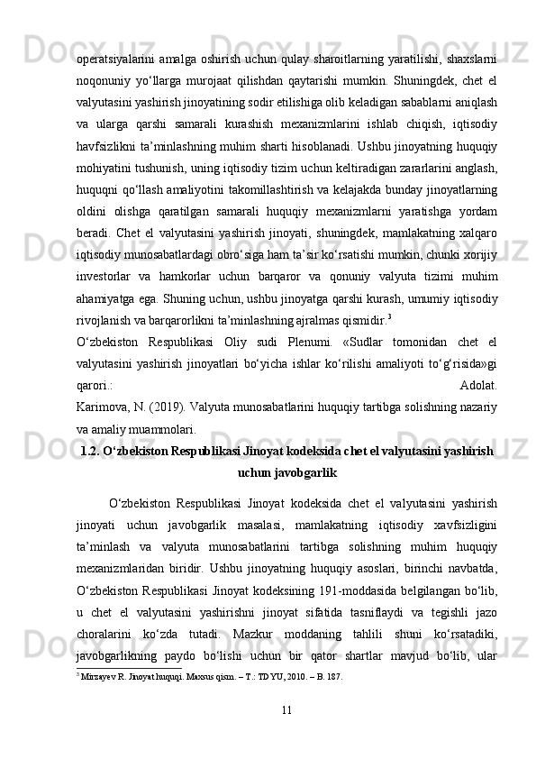 operatsiyalarini   amalga   oshirish   uchun   qulay   sharoitlarning   yaratilishi,   shaxslarni
noqonuniy   yo‘llarga   murojaat   qilishdan   qaytarishi   mumkin.   Shuningdek,   chet   el
valyutasini yashirish jinoyatining sodir etilishiga olib keladigan sabablarni aniqlash
va   ularga   qarshi   samarali   kurashish   mexanizmlarini   ishlab   chiqish,   iqtisodiy
havfsizlikni ta’minlashning muhim sharti hisoblanadi. Ushbu jinoyatning huquqiy
mohiyatini tushunish, uning iqtisodiy tizim uchun keltiradigan zararlarini anglash,
huquqni qo‘llash amaliyotini takomillashtirish va kelajakda bunday jinoyatlarning
oldini   olishga   qaratilgan   samarali   huquqiy   mexanizmlarni   yaratishga   yordam
beradi.   Chet   el   valyutasini   yashirish   jinoyati,   shuningdek,   mamlakatning   xalqaro
iqtisodiy munosabatlardagi obro‘siga ham ta’sir ko‘rsatishi mumkin, chunki xorijiy
investorlar   va   hamkorlar   uchun   barqaror   va   qonuniy   valyuta   tizimi   muhim
ahamiyatga ega. Shuning uchun, ushbu jinoyatga qarshi kurash, umumiy iqtisodiy
rivojlanish va barqarorlikni ta’minlashning ajralmas qismidir. 3
O‘zbekiston   Respublikasi   Oliy   sudi   Plenumi.   «Sudlar   tomonidan   chet   el
valyutasini   yashirish   jinoyatlari   bo‘yicha   ishlar   ko‘rilishi   amaliyoti   to‘g‘risida»gi
qarori.:   Adolat.
Karimova, N. (2019). Valyuta munosabatlarini huquqiy tartibga solishning nazariy
va amaliy muammolari.
1.2. O‘zbekiston Respublikasi Jinoyat kodeksida chet el valyutasini yashirish
uchun javobgarlik
O‘zbekiston   Respublikasi   Jinoyat   kodeksida   chet   el   valyutasini   yashirish
jinoyati   uchun   javobgarlik   masalasi,   mamlakatning   iqtisodiy   xavfsizligini
ta’minlash   va   valyuta   munosabatlarini   tartibga   solishning   muhim   huquqiy
mexanizmlaridan   biridir.   Ushbu   jinoyatning   huquqiy   asoslari,   birinchi   navbatda,
O‘zbekiston  Respublikasi  Jinoyat  kodeksining  191-moddasida  belgilangan bo‘lib,
u   chet   el   valyutasini   yashirishni   jinoyat   sifatida   tasniflaydi   va   tegishli   jazo
choralarini   ko‘zda   tutadi.   Mazkur   moddaning   tahlili   shuni   ko‘rsatadiki,
javobgarlikning   paydo   bo‘lishi   uchun   bir   qator   shartlar   mavjud   bo‘lib,   ular
3
 Mirzayev R. Jinoyat huquqi. Maxsus qism. – T.: TDYU, 2010. – B. 187.
11 