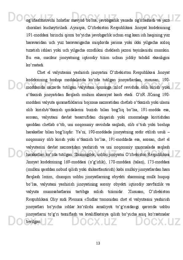 og‘irlashtiruvchi   holatlar   mavjud   bo‘lsa,   javobgarlik   yanada   og‘irlashadi   va   jazo
choralari   kuchaytiriladi.   Ayniqsa,   O‘zbekiston   Respublikasi   Jinoyat   kodeksining
191-moddasi birinchi qismi bo‘yicha javobgarlik uchun eng kam ish haqining yuz
baravaridan   uch   yuz   baravarigacha   miqdorda   jarima   yoki   ikki   yilgacha   axloq
tuzatish   ishlari   yoki   uch   yilgacha   ozodlikni   cheklash   jazosi   tayinlanishi   mumkin.
Bu   esa,   mazkur   jinoyatning   iqtisodiy   tizim   uchun   jiddiy   tahdid   ekanligini
ko‘rsatadi.
Chet   el   valyutasini   yashirish   jinoyatini   O‘zbekiston   Respublikasi   Jinoyat
kodeksining   boshqa   moddalarida   ko‘zda   tutilgan   jinoyatlardan,   xususan,   190-
moddasida   nazarda   tutilgan   valyutani   qonunga   xilof   ravishda   olib   kirish   yoki
o‘tkazish   jinoyatidan   farqlash   muhim   ahamiyat   kasb   etadi.   O‘zR   JKning   190-
moddasi valyuta qimmatliklarini bojxona nazoratidan chetlab o‘tkazish yoki ularni
olib   kirish/o‘tkazish   qoidalarini   buzish   bilan   bog‘liq   bo‘lsa,   191-modda   esa,
asosan,   valyutani   davlat   tasarrufidan   chiqarish   yoki   muomalaga   kiritishdan
qasddan   chetlab   o‘tib,   uni   noqonuniy   ravishda   saqlash,   olib   o‘tish   yoki   boshqa
harakatlar   bilan   bog‘liqdir.   Ya’ni,   190-moddada   jinoyatning   sodir   etilish   usuli   –
noqonuniy   olib   kirish   yoki   o‘tkazish   bo‘lsa,   191-moddada   esa,   asosan,   chet   el
valyutasini   davlat   nazoratidan   yashirish   va   uni   noqonuniy   muomalada   saqlash
harakatlari ko‘zda tutilgan. Shuningdek, ushbu jinoyatni O‘zbekiston Respublikasi
Jinoyat   kodeksining   169-moddasi   (o‘g‘irlik),   170-moddasi   (talan),   173-moddasi
(mulkni qasddan nobud qilish yoki shikastlantirish) kabi mulkiy jinoyatlardan ham
farqlash   lozim,   chunqim   ushbu   jinoyatlarning   obyekti   shaxsning   mulk   huquqi
bo‘lsa,   valyutani   yashirish   jinoyatining   asosiy   obyekti   iqtisodiy   xavfsizlik   va
valyuta   munosabatlarini   tartibga   solish   tizimidir.   Xususan,   O‘zbekiston
Respublikasi   Oliy   sudi   Plenumi   «Sudlar   tomonidan   chet   el   valyutasini   yashirish
jinoyatlari   bo‘yicha   ishlar   ko‘rilishi   amaliyoti   to‘g‘risida»gi   qarorida   ushbu
jinoyatlarni   to‘g‘ri   tasniflash   va   kvalifikatsiya   qilish   bo‘yicha   aniq   ko‘rsatmalar
berilgan.
13 