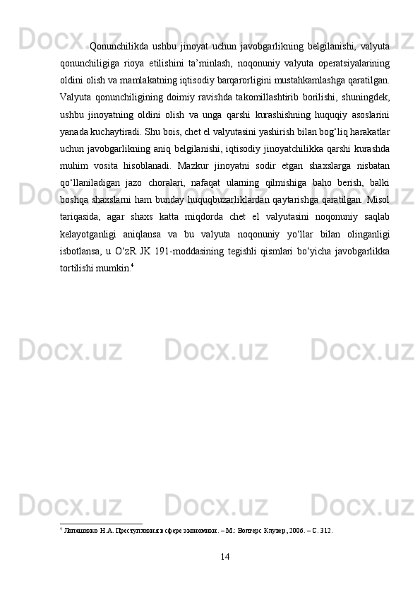   Qonunchilikda   ushbu   jinoyat   uchun   javobgarlikning   belgilanishi,   valyuta
qonunchiligiga   rioya   etilishini   ta’minlash,   noqonuniy   valyuta   operatsiyalarining
oldini olish va mamlakatning iqtisodiy barqarorligini mustahkamlashga qaratilgan.
Valyuta   qonunchiligining   doimiy   ravishda   takomillashtirib   borilishi,   shuningdek,
ushbu   jinoyatning   oldini   olish   va   unga   qarshi   kurashishning   huquqiy   asoslarini
yanada kuchaytiradi. Shu bois, chet el valyutasini yashirish bilan bog‘liq harakatlar
uchun javobgarlikning aniq belgilanishi, iqtisodiy jinoyatchilikka qarshi  kurashda
muhim   vosita   hisoblanadi.   Mazkur   jinoyatni   sodir   etgan   shaxslarga   nisbatan
qo‘llaniladigan   jazo   choralari,   nafaqat   ularning   qilmishiga   baho   berish,   balki
boshqa shaxslarni  ham bunday huquqbuzarliklardan qaytarishga qaratilgan. Misol
tariqasida,   agar   shaxs   katta   miqdorda   chet   el   valyutasini   noqonuniy   saqlab
kelayotganligi   aniqlansa   va   bu   valyuta   noqonuniy   yo‘llar   bilan   olinganligi
isbotlansa,   u   O‘zR   JK   191-moddasining   tegishli   qismlari   bo‘yicha   javobgarlikka
tortilishi mumkin. 4
4
 Лопашенко Н.А. Преступления в сфере экономики. – М.: Волтерс Клувер, 2006. – С. 312.
14 