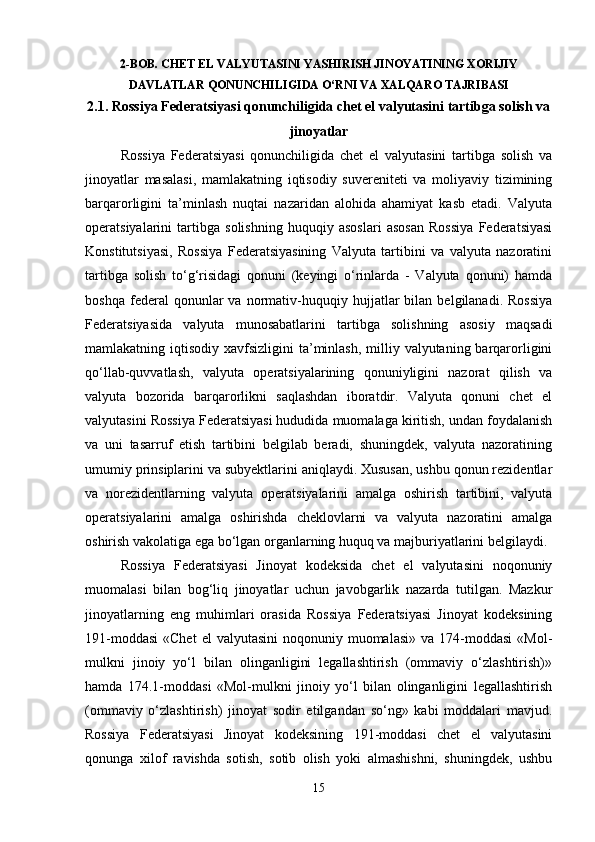 2-BOB. CHET EL VALYUTASINI YASHIRISH JINOYATINING XORIJIY
DAVLATLAR QONUNCHILIGIDA O‘RNI VA XALQARO TAJRIBASI
2.1. Rossiya Federatsiyasi qonunchiligida chet el valyutasini tartibga solish va
jinoyatlar
Rossiya   Federatsiyasi   qonunchiligida   chet   el   valyutasini   tartibga   solish   va
jinoyatlar   masalasi,   mamlakatning   iqtisodiy   suvereniteti   va   moliyaviy   tizimining
barqarorligini   ta’minlash   nuqtai   nazaridan   alohida   ahamiyat   kasb   etadi.   Valyuta
operatsiyalarini   tartibga   solishning   huquqiy   asoslari   asosan   Rossiya   Federatsiyasi
Konstitutsiyasi,   Rossiya   Federatsiyasining   Valyuta   tartibini   va   valyuta   nazoratini
tartibga   solish   to‘g‘risidagi   qonuni   (keyingi   o‘rinlarda   -   Valyuta   qonuni)   hamda
boshqa   federal   qonunlar   va   normativ-huquqiy  hujjatlar   bilan   belgilanadi.   Rossiya
Federatsiyasida   valyuta   munosabatlarini   tartibga   solishning   asosiy   maqsadi
mamlakatning iqtisodiy xavfsizligini  ta’minlash,  milliy valyutaning barqarorligini
qo‘llab-quvvatlash,   valyuta   operatsiyalarining   qonuniyligini   nazorat   qilish   va
valyuta   bozorida   barqarorlikni   saqlashdan   iboratdir.   Valyuta   qonuni   chet   el
valyutasini Rossiya Federatsiyasi hududida muomalaga kiritish, undan foydalanish
va   uni   tasarruf   etish   tartibini   belgilab   beradi,   shuningdek,   valyuta   nazoratining
umumiy prinsiplarini va subyektlarini aniqlaydi. Xususan, ushbu qonun rezidentlar
va   norezidentlarning   valyuta   operatsiyalarini   amalga   oshirish   tartibini,   valyuta
operatsiyalarini   amalga   oshirishda   cheklovlarni   va   valyuta   nazoratini   amalga
oshirish vakolatiga ega bo‘lgan organlarning huquq va majburiyatlarini belgilaydi.
Rossiya   Federatsiyasi   Jinoyat   kodeksida   chet   el   valyutasini   noqonuniy
muomalasi   bilan   bog‘liq   jinoyatlar   uchun   javobgarlik   nazarda   tutilgan.   Mazkur
jinoyatlarning   eng   muhimlari   orasida   Rossiya   Federatsiyasi   Jinoyat   kodeksining
191-moddasi  «Chet  el   valyutasini   noqonuniy muomalasi»  va  174-moddasi   «Mol-
mulkni   jinoiy   yo‘l   bilan   olinganligini   legallashtirish   (ommaviy   o‘zlashtirish)»
hamda   174.1-moddasi   «Mol-mulkni   jinoiy   yo‘l   bilan   olinganligini   legallashtirish
(ommaviy   o‘zlashtirish)   jinoyat   sodir   etilgandan   so‘ng»   kabi   moddalari   mavjud.
Rossiya   Federatsiyasi   Jinoyat   kodeksining   191-moddasi   chet   el   valyutasini
qonunga   xilof   ravishda   sotish,   sotib   olish   yoki   almashishni,   shuningdek,   ushbu
15 