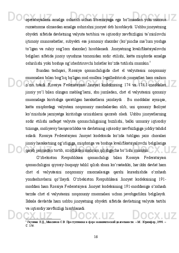 operatsiyalarni   amalga   oshirish   uchun   litsenziyaga   ega   bo‘lmasdan   yoki   maxsus
ruxsatnoma olmasdan amalga oshirishni jinoyat deb hisoblaydi. Ushbu jinoyatning
obyekti sifatida davlatning valyuta tartibini va iqtisodiy xavfsizligini ta’minlovchi
ijtimoiy  munosabatlar,   subyekti  esa   jismoniy  shaxslar   (ko‘pincha  ma’lum   yoshga
to‘lgan   va   ruhiy   sog‘lom   shaxslar)   hisoblanadi.   Jinoyatning   kvalifikatsiyalovchi
belgilari   sifatida   jinoiy   uyushma   tomonidan  sodir   etilishi,   katta  miqdorda  amalga
oshirilishi yoki boshqa og‘irlashtiruvchi holatlar ko‘zda tutilishi mumkin. 5
Bundan   tashqari,   Rossiya   qonunchiligida   chet   el   valyutasini   noqonuniy
muomalasi bilan bog‘liq bo‘lgan mol-mulkni legallashtirish jinoyatlari ham muhim
o‘rin   tutadi.   Rossiya   Federatsiyasi   Jinoyat   kodeksining   174   va   174.1-moddalari
jinoiy   yo‘l   bilan   olingan   mablag‘larni,   shu   jumladan,   chet   el   valyutasini   qonuniy
muomalaga   kiritishga   qaratilgan   harakatlarni   jazolaydi   .   Bu   moddalar   ayniqsa,
katta   miqdordagi   valyutani   noqonuniy   manbalardan   olib,   uni   qonuniy   faoliyat
ko‘rinishida   jamiyatga   kiritishga   urinishlarni   qamrab   oladi.   Ushbu   jinoyatlarning
sodir   etilishi   nafaqat   valyuta   qonunchiligining   buzilishi,   balki   umumiy   iqtisodiy
tizimga, moliyaviy barqarorlikka va davlatning iqtisodiy xavfsizligiga jiddiy tahdid
soladi.   Rossiya   Federatsiyasi   Jinoyat   kodeksida   ko‘zda   tutilgan   jazo   choralari
jinoiy harakatning og‘irligiga, miqdoriga va boshqa kvalifikatsiyalovchi belgilariga
qarab jarimadan tortib, ozodlikdan mahrum qilishgacha bo‘lishi mumkin.
O‘zbekiston   Respublikasi   qonunchiligi   bilan   Rossiya   Federatsiyasi
qonunchiligini qiyosiy-huquqiy tahlil qilish shuni ko‘rsatadiki, har ikki davlat ham
chet   el   valyutasini   noqonuniy   muomalasiga   qarshi   kurashishda   o‘xshash
yondashuvlarni   qo‘llaydi.   O‘zbekiston   Respublikasi   Jinoyat   kodeksining   191-
moddasi ham Rossiya  Federatsiyasi  Jinoyat kodeksining 191-moddasiga o‘xshash
tarzda   chet   el   valyutasini   noqonuniy   muomalasi   uchun   javobgarlikni   belgilaydi.
Ikkala   davlatda   ham   ushbu   jinoyatning   obyekti   sifatida   davlatning   valyuta   tartibi
va iqtisodiy xavfsizligi hisoblanadi. 
5
 Гаухман Л.Д., Максимов С.В. Преступления в сфере экономической деятельности. – М.: Юринфор, 1998. –
С. 156.
16 