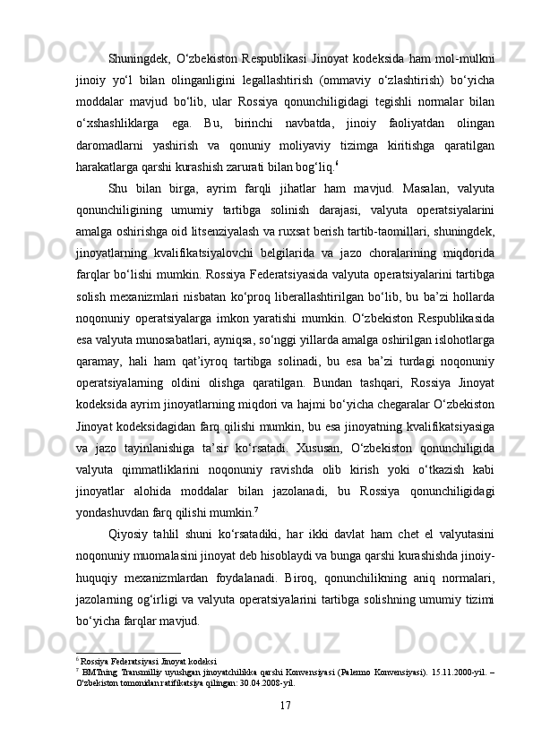 Shuningdek,   O‘zbekiston   Respublikasi   Jinoyat   kodeksida   ham   mol-mulkni
jinoiy   yo‘l   bilan   olinganligini   legallashtirish   (ommaviy   o‘zlashtirish)   bo‘yicha
moddalar   mavjud   bo‘lib,   ular   Rossiya   qonunchiligidagi   tegishli   normalar   bilan
o‘xshashliklarga   ega.   Bu,   birinchi   navbatda,   jinoiy   faoliyatdan   olingan
daromadlarni   yashirish   va   qonuniy   moliyaviy   tizimga   kiritishga   qaratilgan
harakatlarga qarshi kurashish zarurati bilan bog‘liq. 6
Shu   bilan   birga,   ayrim   farqli   jihatlar   ham   mavjud.   Masalan,   valyuta
qonunchiligining   umumiy   tartibga   solinish   darajasi,   valyuta   operatsiyalarini
amalga oshirishga oid litsenziyalash va ruxsat berish tartib-taomillari, shuningdek,
jinoyatlarning   kvalifikatsiyalovchi   belgilarida   va   jazo   choralarining   miqdorida
farqlar  bo‘lishi   mumkin.  Rossiya   Federatsiyasida  valyuta  operatsiyalarini  tartibga
solish   mexanizmlari   nisbatan   ko‘proq   liberallashtirilgan   bo‘lib,   bu   ba’zi   hollarda
noqonuniy   operatsiyalarga   imkon   yaratishi   mumkin.   O‘zbekiston   Respublikasida
esa valyuta munosabatlari, ayniqsa, so‘nggi yillarda amalga oshirilgan islohotlarga
qaramay,   hali   ham   qat’iyroq   tartibga   solinadi,   bu   esa   ba’zi   turdagi   noqonuniy
operatsiyalarning   oldini   olishga   qaratilgan.   Bundan   tashqari,   Rossiya   Jinoyat
kodeksida ayrim jinoyatlarning miqdori va hajmi bo‘yicha chegaralar O‘zbekiston
Jinoyat kodeksidagidan farq qilishi mumkin, bu esa jinoyatning kvalifikatsiyasiga
va   jazo   tayinlanishiga   ta’sir   ko‘rsatadi.   Xususan,   O‘zbekiston   qonunchiligida
valyuta   qimmatliklarini   noqonuniy   ravishda   olib   kirish   yoki   o‘tkazish   kabi
jinoyatlar   alohida   moddalar   bilan   jazolanadi,   bu   Rossiya   qonunchiligidagi
yondashuvdan farq qilishi mumkin. 7
Qiyosiy   tahlil   shuni   ko‘rsatadiki,   har   ikki   davlat   ham   chet   el   valyutasini
noqonuniy muomalasini jinoyat deb hisoblaydi va bunga qarshi kurashishda jinoiy-
huquqiy   mexanizmlardan   foydalanadi.   Biroq,   qonunchilikning   aniq   normalari,
jazolarning og‘irligi va valyuta operatsiyalarini tartibga solishning umumiy tizimi
bo‘yicha farqlar mavjud.
6
  Rossiya   Federatsiyasi   Jinoyat   kodeksi
7
  BMTning   Transmilliy   uyushgan   jinoyatchilikka   qarshi   Konvensiyasi   (Palermo   Konvensiyasi).   15.11.2000-yil.   –
O'zbekiston tomonidan ratifikatsiya qilingan: 30.04.2008-yil.
17 