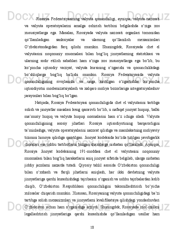   Rossiya   Federatsiyasining   valyuta   qonunchiligi,   ayniqsa,   valyuta   nazorati
va   valyuta   operatsiyalarini   amalga   oshirish   tartibini   belgilashda   o‘ziga   xos
xususiyatlarga   ega.   Masalan,   Rossiyada   valyuta   nazorati   organlari   tomonidan
qo‘llaniladigan   sanksiyalar   va   ularning   qo‘llanilish   mexanizmlari
O‘zbekistondagidan   farq   qilishi   mumkin.   Shuningdek,   Rossiyada   chet   el
valyutasini   noqonuniy   muomalasi   bilan   bog‘liq   jinoyatlarning   statistikasi   va
ularning   sodir   etilish   sabablari   ham   o‘ziga   xos   xususiyatlarga   ega   bo‘lib,   bu
ko‘pincha   iqtisodiy   vaziyat,   valyuta   kursining   o‘zgarishi   va   qonunchilikdagi
bo‘shliqlarga   bog‘liq   bo‘lishi   mumkin.   Rossiya   Federatsiyasida   valyuta
qonunchiligining   rivojlanishi   va   unga   kiritilgan   o‘zgartishlar   ko‘pincha
iqtisodiyotni modernizatsiyalash  va xalqaro moliya bozorlariga integratsiyalashuv
jarayonlari bilan bog‘liq bo‘lgan.
Natijada,   Rossiya   Federatsiyasi   qonunchiligida   chet   el   valyutasini   tartibga
solish va jinoyatlar masalasi keng qamrovli bo‘lib, u nafaqat jinoyat huquqi, balki
ma’muriy   huquq   va   valyuta   huquqi   normalarini   ham   o‘z   ichiga   oladi.   Valyuta
qonunchiligining   asosiy   jihatlari   Rossiya   iqtisodiyotining   barqarorligini
ta’minlashga, valyuta operatsiyalarini nazorat qilishga va mamlakatning moliyaviy
tizimini himoya qilishga qaratilgan. Jinoyat kodeksida ko‘zda tutilgan javobgarlik
choralari esa ushbu tartibotlarni buzgan shaxslarga nisbatan qo‘llaniladi. Ayniqsa,
Rossiya   Jinoyat   kodeksining   191-moddasi   chet   el   valyutasini   noqonuniy
muomalasi bilan bog‘liq harakatlarni aniq jinoyat sifatida belgilab, ularga nisbatan
jiddiy   jazolarni   nazarda   tutadi.   Qiyosiy   tahlil   asosida   O‘zbekiston   qonunchiligi
bilan   o‘xshash   va   farqli   jihatlarni   aniqlash,   har   ikki   davlatning   valyuta
jinoyatlariga qarshi kurashishdagi tajribasini o‘rganish va ushbu tajribalardan kelib
chiqib,   O‘zbekiston   Respublikasi   qonunchiligini   takomillashtirish   bo‘yicha
xulosalar chiqarish mumkin. Xususan, Rossiyaning valyuta qonunchiligidagi ba’zi
tartibga solish mexanizmlari va jinoyatlarni kvalifikatsiya qilishdagi yondashuvlari
O‘zbekiston   uchun   ham   o‘rganishga   arziydi.   Shuningdek,   Rossiyada   mol-mulkni
legallashtirish   jinoyatlariga   qarshi   kurashishda   qo‘llaniladigan   usullar   ham
18 