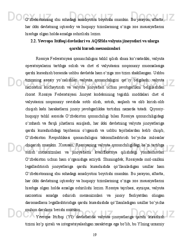 O‘zbekistonning  shu  sohadagi  amaliyotini  boyitishi  mumkin. Bu jarayon, albatta,
har   ikki   davlatning   iqtisodiy   va   huquqiy   tizimlarining   o‘ziga   xos   xususiyatlarini
hisobga olgan holda amalga oshirilishi lozim.
2.2. Yevropa Ittifoqi davlatlari va AQSHda valyuta jinoyatlari va ularga
qarshi kurash mexanizmlari
Rossiya Federatsiyasi qonunchiligini tahlil qilish shuni ko‘rsatadiki, valyuta
operatsiyalarini   tartibga   solish   va   chet   el   valyutasini   noqonuniy   muomalasiga
qarshi kurashish borasida ushbu davlatda ham o‘ziga xos tizim shakllangan. Ushbu
tizimning   asosiy   yo‘nalishlari   valyuta   qonunchiligini   qat’iy   belgilash,   valyuta
nazoratini   kuchaytirish   va   valyuta   jinoyatlari   uchun   javobgarlikni   belgilashdan
iborat.   Rossiya   Federatsiyasi   Jinoyat   kodeksining   tegishli   moddalari   chet   el
valyutasini   noqonuniy   ravishda   sotib   olish,   sotish,   saqlash   va   olib   kirish-olib
chiqish   kabi   harakatlarni   jinoiy   javobgarlikka   tortishni   nazarda   tutadi.   Qiyosiy-
huquqiy   tahlil   asosida   O‘zbekiston   qonunchiligi   bilan   Rossiya   qonunchiligidagi
o‘xshash   va   farqli   jihatlarni   aniqlash,   har   ikki   davlatning   valyuta   jinoyatlariga
qarshi   kurashishdagi   tajribasini   o‘rganish   va   ushbu   tajribalardan   kelib   chiqib,
O‘zbekiston   Respublikasi   qonunchiligini   takomillashtirish   bo‘yicha   xulosalar
chiqarish   mumkin.   Xususan,   Rossiyaning   valyuta   qonunchiligidagi   ba’zi   tartibga
solish   mexanizmlari   va   jinoyatlarni   kvalifikatsiya   qilishdagi   yondashuvlari
O‘zbekiston   uchun   ham   o‘rganishga   arziydi.   Shuningdek,   Rossiyada   mol-mulkni
legallashtirish   jinoyatlariga   qarshi   kurashishda   qo‘llaniladigan   usullar   ham
O‘zbekistonning  shu  sohadagi  amaliyotini  boyitishi  mumkin. Bu jarayon, albatta,
har   ikki   davlatning   iqtisodiy   va   huquqiy   tizimlarining   o‘ziga   xos   xususiyatlarini
hisobga   olgan   holda   amalga   oshirilishi   lozim.   Rossiya   tajribasi,   ayniqsa,   valyuta
nazoratini   amalga   oshirish   mexanizmlari   va   jinoiy   faoliyatdan   olingan
daromadlarni legallashtirishga qarshi kurashishda qo‘llaniladigan usullar bo‘yicha
muhim darslarni berishi mumkin.
Yevropa   Ittifoqi   (YI)   davlatlarida   valyuta   jinoyatlariga   qarshi   kurashish
tizimi ko‘p qirrali va integratsiyalashgan xarakterga ega bo‘lib, bu YIning umumiy
19 