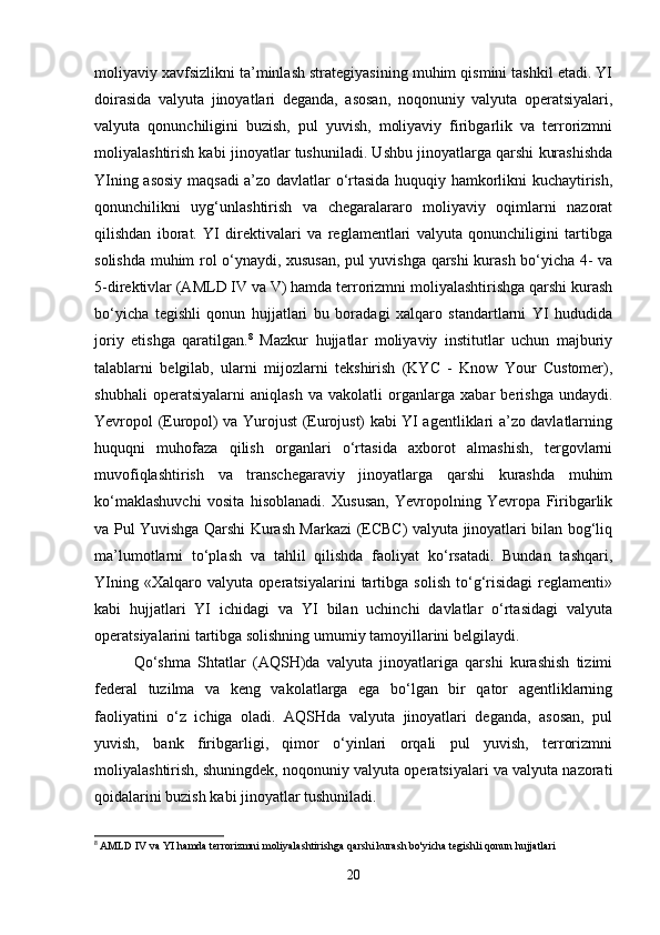moliyaviy xavfsizlikni ta’minlash strategiyasining muhim qismini tashkil etadi. YI
doirasida   valyuta   jinoyatlari   deganda,   asosan,   noqonuniy   valyuta   operatsiyalari,
valyuta   qonunchiligini   buzish,   pul   yuvish,   moliyaviy   firibgarlik   va   terrorizmni
moliyalashtirish kabi jinoyatlar tushuniladi. Ushbu jinoyatlarga qarshi kurashishda
YIning asosiy maqsadi  a’zo davlatlar o‘rtasida huquqiy hamkorlikni kuchaytirish,
qonunchilikni   uyg‘unlashtirish   va   chegaralararo   moliyaviy   oqimlarni   nazorat
qilishdan   iborat.   YI   direktivalari   va   reglamentlari   valyuta   qonunchiligini   tartibga
solishda muhim rol o‘ynaydi, xususan, pul yuvishga qarshi kurash bo‘yicha 4- va
5-direktivlar (AMLD IV va V) hamda terrorizmni moliyalashtirishga qarshi kurash
bo‘yicha   tegishli   qonun   hujjatlari   bu   boradagi   xalqaro   standartlarni   YI   hududida
joriy   etishga   qaratilgan. 8
  Mazkur   hujjatlar   moliyaviy   institutlar   uchun   majburiy
talablarni   belgilab,   ularni   mijozlarni   tekshirish   (KYC   -   Know   Your   Customer),
shubhali   operatsiyalarni   aniqlash   va   vakolatli   organlarga   xabar   berishga   undaydi.
Yevropol (Europol) va Yurojust (Eurojust) kabi YI agentliklari a’zo davlatlarning
huquqni   muhofaza   qilish   organlari   o‘rtasida   axborot   almashish,   tergovlarni
muvofiqlashtirish   va   transchegaraviy   jinoyatlarga   qarshi   kurashda   muhim
ko‘maklashuvchi   vosita   hisoblanadi.   Xususan,   Yevropolning   Yevropa   Firibgarlik
va Pul Yuvishga Qarshi Kurash Markazi (ECBC) valyuta jinoyatlari bilan bog‘liq
ma’lumotlarni   to‘plash   va   tahlil   qilishda   faoliyat   ko‘rsatadi.   Bundan   tashqari,
YIning   «Xalqaro   valyuta   operatsiyalarini   tartibga   solish   to‘g‘risidagi   reglamenti»
kabi   hujjatlari   YI   ichidagi   va   YI   bilan   uchinchi   davlatlar   o‘rtasidagi   valyuta
operatsiyalarini tartibga solishning umumiy tamoyillarini belgilaydi.
Qo‘shma   Shtatlar   (AQSH)da   valyuta   jinoyatlariga   qarshi   kurashish   tizimi
federal   tuzilma   va   keng   vakolatlarga   ega   bo‘lgan   bir   qator   agentliklarning
faoliyatini   o‘z   ichiga   oladi.   AQSHda   valyuta   jinoyatlari   deganda,   asosan,   pul
yuvish,   bank   firibgarligi,   qimor   o‘yinlari   orqali   pul   yuvish,   terrorizmni
moliyalashtirish, shuningdek, noqonuniy valyuta operatsiyalari va valyuta nazorati
qoidalarini buzish kabi jinoyatlar tushuniladi. 
8
  AMLD   IV   va   YI   hamda   terrorizmni   moliyalashtirishga   qarshi   kurash   bo ' yicha   tegishli   qonun   hujjatlari
20 