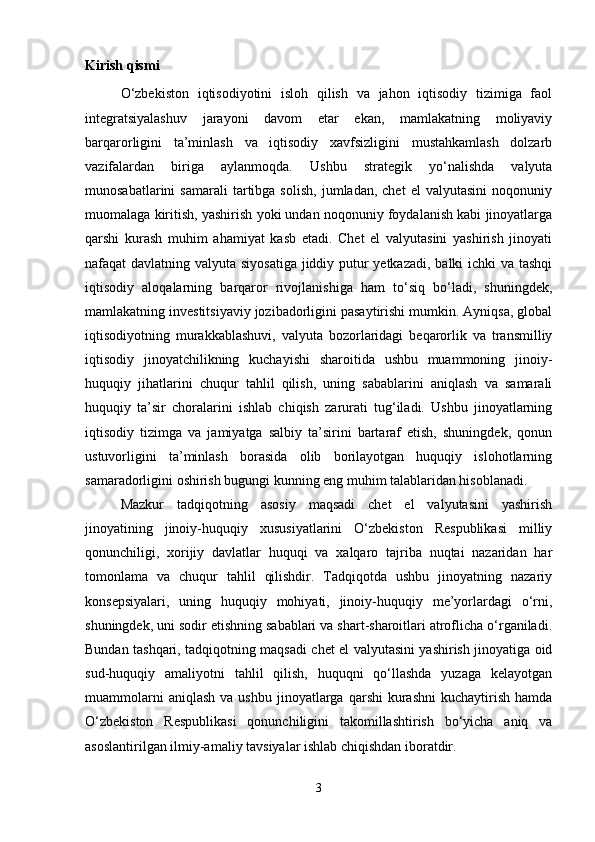 Kirish qismi
O‘zbekiston   iqtisodiyotini   isloh   qilish   va   jahon   iqtisodiy   tizimiga   faol
integratsiyalashuv   jarayoni   davom   etar   ekan,   mamlakatning   moliyaviy
barqarorligini   ta’minlash   va   iqtisodiy   xavfsizligini   mustahkamlash   dolzarb
vazifalardan   biriga   aylanmoqda.   Ushbu   strategik   yo‘nalishda   valyuta
munosabatlarini   samarali   tartibga  solish,   jumladan,  chet   el   valyutasini   noqonuniy
muomalaga kiritish, yashirish yoki undan noqonuniy foydalanish kabi jinoyatlarga
qarshi   kurash   muhim   ahamiyat   kasb   etadi.   Chet   el   valyutasini   yashirish   jinoyati
nafaqat davlatning valyuta siyosatiga  jiddiy putur  yetkazadi, balki ichki va tashqi
iqtisodiy   aloqalarning   barqaror   rivojlanishiga   ham   to‘siq   bo‘ladi,   shuningdek,
mamlakatning investitsiyaviy jozibadorligini pasaytirishi mumkin. Ayniqsa, global
iqtisodiyotning   murakkablashuvi,   valyuta   bozorlaridagi   beqarorlik   va   transmilliy
iqtisodiy   jinoyatchilikning   kuchayishi   sharoitida   ushbu   muammoning   jinoiy-
huquqiy   jihatlarini   chuqur   tahlil   qilish,   uning   sabablarini   aniqlash   va   samarali
huquqiy   ta’sir   choralarini   ishlab   chiqish   zarurati   tug‘iladi.   Ushbu   jinoyatlarning
iqtisodiy   tizimga   va   jamiyatga   salbiy   ta’sirini   bartaraf   etish,   shuningdek,   qonun
ustuvorligini   ta’minlash   borasida   olib   borilayotgan   huquqiy   islohotlarning
samaradorligini oshirish bugungi kunning eng muhim talablaridan hisoblanadi.
Mazkur   tadqiqotning   asosiy   maqsadi   chet   el   valyutasini   yashirish
jinoyatining   jinoiy-huquqiy   xususiyatlarini   O‘zbekiston   Respublikasi   milliy
qonunchiligi,   xorijiy   davlatlar   huquqi   va   xalqaro   tajriba   nuqtai   nazaridan   har
tomonlama   va   chuqur   tahlil   qilishdir.   Tadqiqotda   ushbu   jinoyatning   nazariy
konsepsiyalari,   uning   huquqiy   mohiyati,   jinoiy-huquqiy   me’yorlardagi   o‘rni,
shuningdek, uni sodir etishning sabablari va shart-sharoitlari atroflicha o‘rganiladi.
Bundan tashqari, tadqiqotning maqsadi chet el valyutasini yashirish jinoyatiga oid
sud-huquqiy   amaliyotni   tahlil   qilish,   huquqni   qo‘llashda   yuzaga   kelayotgan
muammolarni  aniqlash   va  ushbu   jinoyatlarga  qarshi   kurashni   kuchaytirish   hamda
O‘zbekiston   Respublikasi   qonunchiligini   takomillashtirish   bo‘yicha   aniq   va
asoslantirilgan ilmiy-amaliy tavsiyalar ishlab chiqishdan iboratdir. 
3 