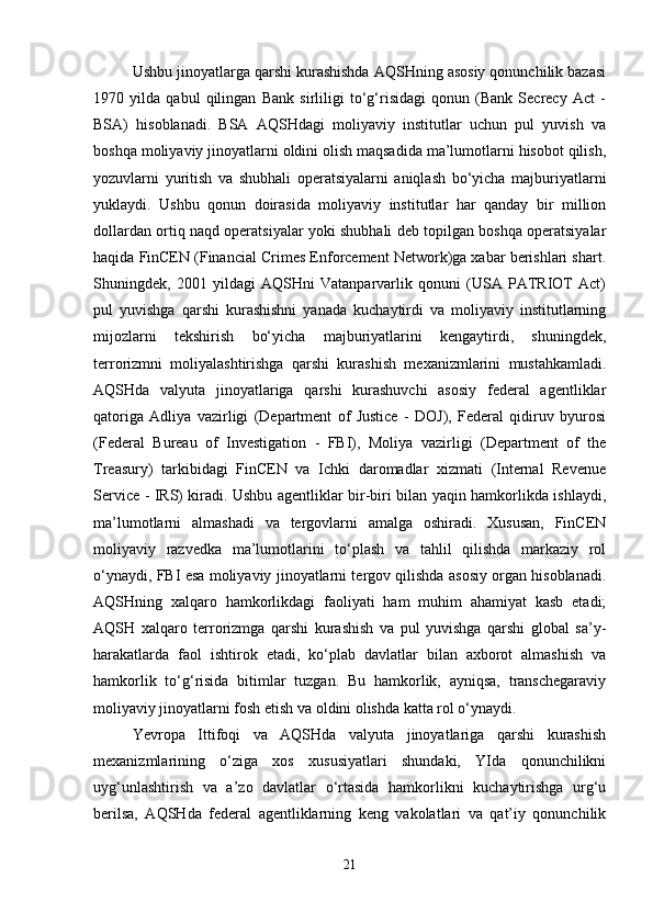Ushbu jinoyatlarga qarshi kurashishda AQSHning asosiy qonunchilik bazasi
1970   yilda   qabul   qilingan   Bank   sirliligi   to‘g‘risidagi   qonun   (Bank   Secrecy   Act   -
BSA)   hisoblanadi.   BSA   AQSHdagi   moliyaviy   institutlar   uchun   pul   yuvish   va
boshqa moliyaviy jinoyatlarni oldini olish maqsadida ma’lumotlarni hisobot qilish,
yozuvlarni   yuritish   va   shubhali   operatsiyalarni   aniqlash   bo‘yicha   majburiyatlarni
yuklaydi.   Ushbu   qonun   doirasida   moliyaviy   institutlar   har   qanday   bir   million
dollardan ortiq naqd operatsiyalar yoki shubhali deb topilgan boshqa operatsiyalar
haqida FinCEN (Financial Crimes Enforcement Network)ga xabar berishlari shart.
Shuningdek,   2001   yildagi   AQSHni   Vatanparvarlik   qonuni   (USA   PATRIOT   Act)
pul   yuvishga   qarshi   kurashishni   yanada   kuchaytirdi   va   moliyaviy   institutlarning
mijozlarni   tekshirish   bo‘yicha   majburiyatlarini   kengaytirdi,   shuningdek,
terrorizmni   moliyalashtirishga   qarshi   kurashish   mexanizmlarini   mustahkamladi.
AQSHda   valyuta   jinoyatlariga   qarshi   kurashuvchi   asosiy   federal   agentliklar
qatoriga   Adliya   vazirligi   (Department   of   Justice   -   DOJ),   Federal   qidiruv   byurosi
(Federal   Bureau   of   Investigation   -   FBI),   Moliya   vazirligi   (Department   of   the
Treasury)   tarkibidagi   FinCEN   va   Ichki   daromadlar   xizmati   (Internal   Revenue
Service - IRS) kiradi. Ushbu agentliklar bir-biri bilan yaqin hamkorlikda ishlaydi,
ma’lumotlarni   almashadi   va   tergovlarni   amalga   oshiradi.   Xususan,   FinCEN
moliyaviy   razvedka   ma’lumotlarini   to‘plash   va   tahlil   qilishda   markaziy   rol
o‘ynaydi, FBI esa moliyaviy jinoyatlarni tergov qilishda asosiy organ hisoblanadi.
AQSHning   xalqaro   hamkorlikdagi   faoliyati   ham   muhim   ahamiyat   kasb   etadi;
AQSH   xalqaro   terrorizmga   qarshi   kurashish   va   pul   yuvishga   qarshi   global   sa’y-
harakatlarda   faol   ishtirok   etadi,   ko‘plab   davlatlar   bilan   axborot   almashish   va
hamkorlik   to‘g‘risida   bitimlar   tuzgan.   Bu   hamkorlik,   ayniqsa,   transchegaraviy
moliyaviy jinoyatlarni fosh etish va oldini olishda katta rol o‘ynaydi.
Yevropa   Ittifoqi   va   AQSHda   valyuta   jinoyatlariga   qarshi   kurashish
mexanizmlarining   o‘ziga   xos   xususiyatlari   shundaki,   YIda   qonunchilikni
uyg‘unlashtirish   va   a’zo   davlatlar   o‘rtasida   hamkorlikni   kuchaytirishga   urg‘u
berilsa,   AQSHda   federal   agentliklarning   keng   vakolatlari   va   qat’iy   qonunchilik
21 