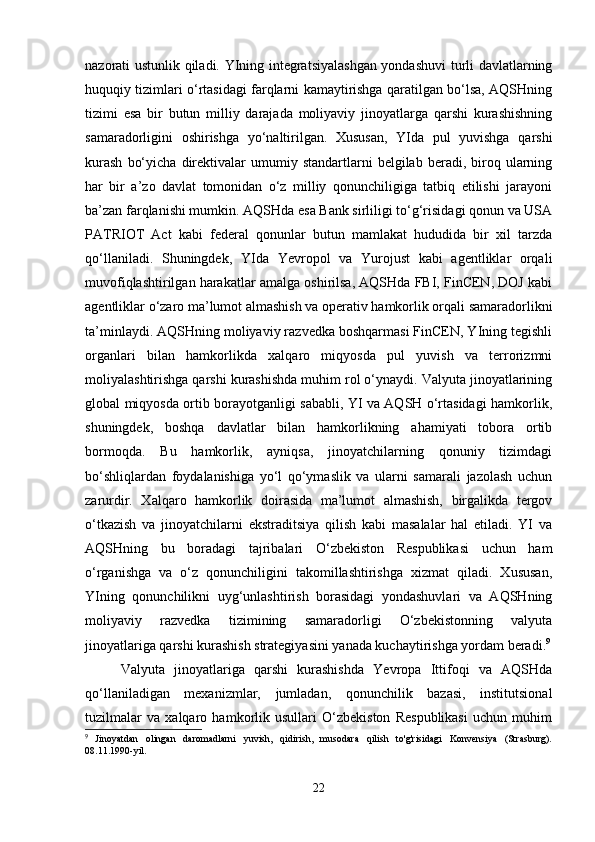 nazorati ustunlik qiladi. YIning integratsiyalashgan yondashuvi turli davlatlarning
huquqiy tizimlari o‘rtasidagi farqlarni kamaytirishga qaratilgan bo‘lsa, AQSHning
tizimi   esa   bir   butun   milliy   darajada   moliyaviy   jinoyatlarga   qarshi   kurashishning
samaradorligini   oshirishga   yo‘naltirilgan.   Xususan,   YIda   pul   yuvishga   qarshi
kurash   bo‘yicha   direktivalar   umumiy   standartlarni   belgilab   beradi,  biroq  ularning
har   bir   a’zo   davlat   tomonidan   o‘z   milliy   qonunchiligiga   tatbiq   etilishi   jarayoni
ba’zan farqlanishi mumkin. AQSHda esa Bank sirliligi to‘g‘risidagi qonun va USA
PATRIOT   Act   kabi   federal   qonunlar   butun   mamlakat   hududida   bir   xil   tarzda
qo‘llaniladi.   Shuningdek,   YIda   Yevropol   va   Yurojust   kabi   agentliklar   orqali
muvofiqlashtirilgan harakatlar amalga oshirilsa, AQSHda FBI, FinCEN, DOJ kabi
agentliklar o‘zaro ma’lumot almashish va operativ hamkorlik orqali samaradorlikni
ta’minlaydi. AQSHning moliyaviy razvedka boshqarmasi FinCEN, YIning tegishli
organlari   bilan   hamkorlikda   xalqaro   miqyosda   pul   yuvish   va   terrorizmni
moliyalashtirishga qarshi kurashishda muhim rol o‘ynaydi. Valyuta jinoyatlarining
global miqyosda ortib borayotganligi sababli, YI va AQSH o‘rtasidagi hamkorlik,
shuningdek,   boshqa   davlatlar   bilan   hamkorlikning   ahamiyati   tobora   ortib
bormoqda.   Bu   hamkorlik,   ayniqsa,   jinoyatchilarning   qonuniy   tizimdagi
bo‘shliqlardan   foydalanishiga   yo‘l   qo‘ymaslik   va   ularni   samarali   jazolash   uchun
zarurdir.   Xalqaro   hamkorlik   doirasida   ma’lumot   almashish,   birgalikda   tergov
o‘tkazish   va   jinoyatchilarni   ekstraditsiya   qilish   kabi   masalalar   hal   etiladi.   YI   va
AQSHning   bu   boradagi   tajribalari   O‘zbekiston   Respublikasi   uchun   ham
o‘rganishga   va   o‘z   qonunchiligini   takomillashtirishga   xizmat   qiladi.   Xususan,
YIning   qonunchilikni   uyg‘unlashtirish   borasidagi   yondashuvlari   va   AQSHning
moliyaviy   razvedka   tizimining   samaradorligi   O‘zbekistonning   valyuta
jinoyatlariga qarshi kurashish strategiyasini yanada kuchaytirishga yordam beradi. 9
Valyuta   jinoyatlariga   qarshi   kurashishda   Yevropa   Ittifoqi   va   AQSHda
qo‘llaniladigan   mexanizmlar,   jumladan,   qonunchilik   bazasi,   institutsional
tuzilmalar   va   xalqaro   hamkorlik   usullari   O‘zbekiston   Respublikasi   uchun   muhim
9
  Jinoyatdan   olingan   daromadlarni   yuvish,   qidirish,   musodara   qilish   to'g'risidagi   Konvensiya   (Strasburg).
08.11.1990-yil.
22 