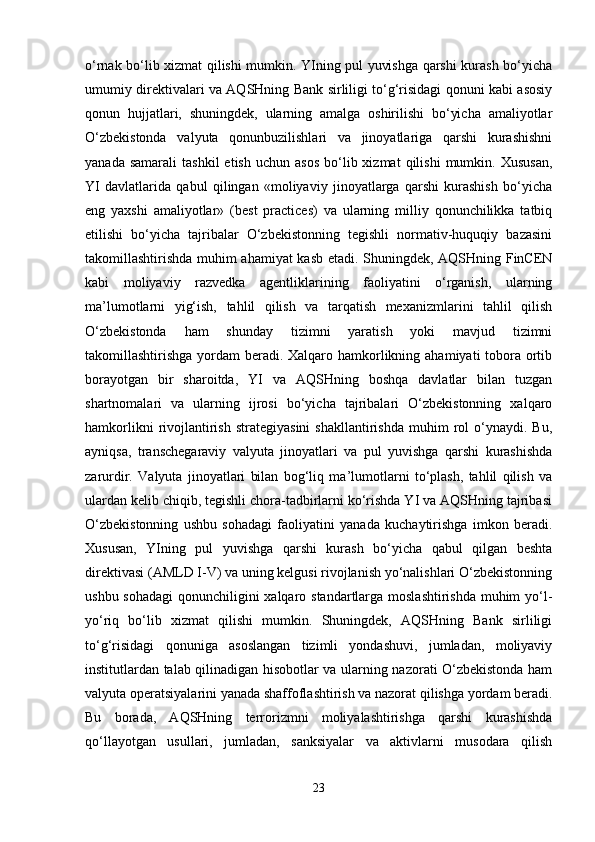 o‘rnak bo‘lib xizmat qilishi mumkin. YIning pul yuvishga qarshi kurash bo‘yicha
umumiy direktivalari va AQSHning Bank sirliligi to‘g‘risidagi qonuni kabi asosiy
qonun   hujjatlari,   shuningdek,   ularning   amalga   oshirilishi   bo‘yicha   amaliyotlar
O‘zbekistonda   valyuta   qonunbuzilishlari   va   jinoyatlariga   qarshi   kurashishni
yanada  samarali   tashkil  etish   uchun  asos   bo‘lib  xizmat  qilishi   mumkin.  Xususan,
YI   davlatlarida   qabul   qilingan   «moliyaviy   jinoyatlarga   qarshi   kurashish   bo‘yicha
eng   yaxshi   amaliyotlar»   (best   practices)   va   ularning   milliy   qonunchilikka   tatbiq
etilishi   bo‘yicha   tajribalar   O‘zbekistonning   tegishli   normativ-huquqiy   bazasini
takomillashtirishda muhim ahamiyat kasb etadi. Shuningdek, AQSHning FinCEN
kabi   moliyaviy   razvedka   agentliklarining   faoliyatini   o‘rganish,   ularning
ma’lumotlarni   yig‘ish,   tahlil   qilish   va   tarqatish   mexanizmlarini   tahlil   qilish
O‘zbekistonda   ham   shunday   tizimni   yaratish   yoki   mavjud   tizimni
takomillashtirishga yordam  beradi. Xalqaro hamkorlikning ahamiyati tobora ortib
borayotgan   bir   sharoitda,   YI   va   AQSHning   boshqa   davlatlar   bilan   tuzgan
shartnomalari   va   ularning   ijrosi   bo‘yicha   tajribalari   O‘zbekistonning   xalqaro
hamkorlikni  rivojlantirish   strategiyasini  shakllantirishda   muhim   rol  o‘ynaydi.  Bu,
ayniqsa,   transchegaraviy   valyuta   jinoyatlari   va   pul   yuvishga   qarshi   kurashishda
zarurdir.   Valyuta   jinoyatlari   bilan   bog‘liq   ma’lumotlarni   to‘plash,   tahlil   qilish   va
ulardan kelib chiqib, tegishli chora-tadbirlarni ko‘rishda YI va AQSHning tajribasi
O‘zbekistonning   ushbu   sohadagi   faoliyatini   yanada   kuchaytirishga   imkon   beradi.
Xususan,   YIning   pul   yuvishga   qarshi   kurash   bo‘yicha   qabul   qilgan   beshta
direktivasi (AMLD I-V) va uning kelgusi rivojlanish yo‘nalishlari O‘zbekistonning
ushbu sohadagi  qonunchiligini xalqaro standartlarga moslashtirishda muhim  yo‘l-
yo‘riq   bo‘lib   xizmat   qilishi   mumkin.   Shuningdek,   AQSHning   Bank   sirliligi
to‘g‘risidagi   qonuniga   asoslangan   tizimli   yondashuvi,   jumladan,   moliyaviy
institutlardan talab qilinadigan hisobotlar va ularning nazorati O‘zbekistonda ham
valyuta operatsiyalarini yanada shaffoflashtirish va nazorat qilishga yordam beradi.
Bu   borada,   AQSHning   terrorizmni   moliyalashtirishga   qarshi   kurashishda
qo‘llayotgan   usullari,   jumladan,   sanksiyalar   va   aktivlarni   musodara   qilish
23 