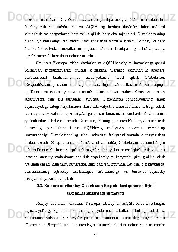 mexanizmlari   ham   O‘zbekiston   uchun   o‘rganishga   arziydi.   Xalqaro   hamkorlikni
kuchaytirish   maqsadida,   YI   va   AQSHning   boshqa   davlatlar   bilan   axborot
almashish   va   tergovlarda   hamkorlik   qilish   bo‘yicha   tajribalari   O‘zbekistonning
ushbu   yo‘nalishdagi   faoliyatini   rivojlantirishga   yordam   beradi.   Bunday   xalqaro
hamkorlik   valyuta   jinoyatlarining   global   tabiatini   hisobga   olgan   holda,   ularga
qarshi samarali kurashish uchun zarurdir.
Shu bois, Yevropa Ittifoqi davlatlari va AQSHda valyuta jinoyatlariga qarshi
kurashish   mexanizmlarini   chuqur   o‘rganish,   ularning   qonunchilik   asoslari,
institutsional   tuzilmalari   va   amaliyotlarini   tahlil   qilish   O‘zbekiston
Respublikasining   ushbu   sohadagi   qonunchiligini   takomillashtirish   va   huquqni
qo‘llash   amaliyotini   yanada   samarali   qilish   uchun   muhim   ilmiy   va   amaliy
ahamiyatga   ega.   Bu   tajribalar,   ayniqsa,   O‘zbekiston   iqtisodiyotining   jahon
iqtisodiyotiga integratsiyalashuvi sharoitida valyuta munosabatlarini tartibga solish
va   noqonuniy   valyuta   operatsiyalariga   qarshi   kurashishni   kuchaytirishda   muhim
yo‘nalishlarni   belgilab   beradi.   Xususan,   YIning   qonunchilikni   uyg‘unlashtirish
borasidagi   yondashuvlari   va   AQSHning   moliyaviy   razvedka   tizimining
samaradorligi   O‘zbekistonning   ushbu   sohadagi   faoliyatini   yanada   kuchaytirishga
imkon   beradi.   Xalqaro   tajribani   hisobga   olgan   holda,   O‘zbekiston   qonunchiligini
takomillashtirish, huquqni qo‘llash organlari faoliyatini muvofiqlashtirish va aholi
orasida huquqiy madaniyatni oshirish orqali valyuta jinoyatchiligining oldini olish
va unga qarshi kurashish samaradorligini oshirish mumkin. Bu esa, o‘z navbatida,
mamlakatning   iqtisodiy   xavfsizligini   ta’minlashga   va   barqaror   iqtisodiy
rivojlanishga zamin yaratadi.
2.3. Xalqaro tajribaning O‘zbekiston Respublikasi qonunchiligini
takomillashtirishdagi ahamiyati
Xorijiy   davlatlar,   xususan,   Yevropa   Ittifoqi   va   AQSH   kabi   rivojlangan
iqtisodiyotlarga   ega   mamlakatlarning   valyuta   munosabatlarini   tartibga   solish   va
noqonuniy   valyuta   operatsiyalariga   qarshi   kurashish   borasidagi   boy   tajribasi
O‘zbekiston   Respublikasi   qonunchiligini   takomillashtirish   uchun   muhim   manba
24 