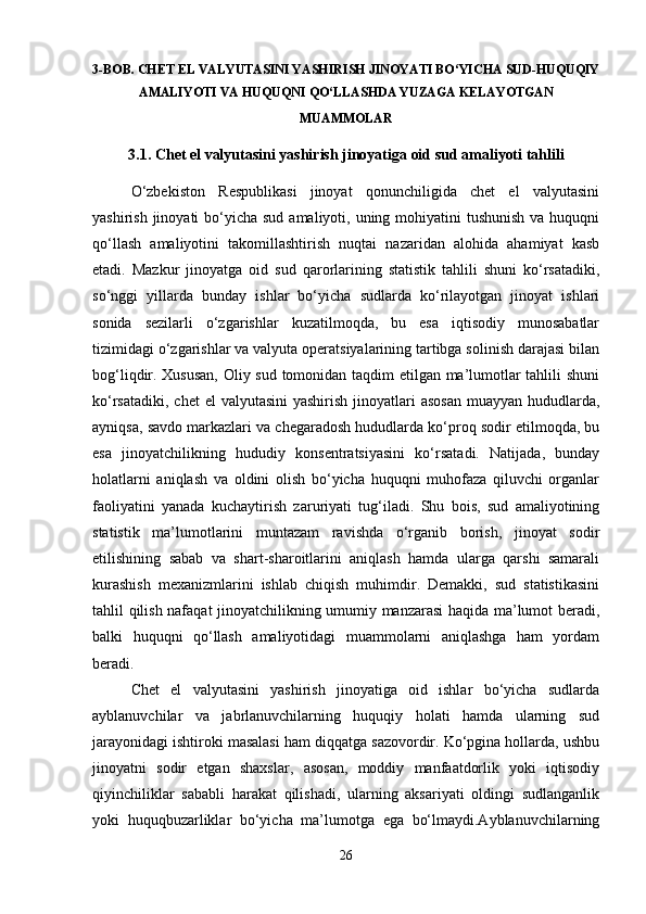 3-BOB. CHET EL VALYUTASINI YASHIRISH JINOYATI BO‘YICHA SUD-HUQUQIY
AMALIYOTI VA HUQUQNI QO‘LLASHDA YUZAGA KELAYOTGAN
MUAMMOLAR  
3.1. Chet el valyutasini yashirish jinoyatiga oid sud amaliyoti tahlili
O‘zbekiston   Respublikasi   jinoyat   qonunchiligida   chet   el   valyutasini
yashirish jinoyati  bo‘yicha sud  amaliyoti, uning mohiyatini  tushunish  va huquqni
qo‘llash   amaliyotini   takomillashtirish   nuqtai   nazaridan   alohida   ahamiyat   kasb
etadi.   Mazkur   jinoyatga   oid   sud   qarorlarining   statistik   tahlili   shuni   ko‘rsatadiki,
so‘nggi   yillarda   bunday   ishlar   bo‘yicha   sudlarda   ko‘rilayotgan   jinoyat   ishlari
sonida   sezilarli   o‘zgarishlar   kuzatilmoqda,   bu   esa   iqtisodiy   munosabatlar
tizimidagi o‘zgarishlar va valyuta operatsiyalarining tartibga solinish darajasi bilan
bog‘liqdir. Xususan, Oliy sud tomonidan taqdim etilgan ma’lumotlar tahlili shuni
ko‘rsatadiki,  chet  el  valyutasini  yashirish  jinoyatlari  asosan  muayyan hududlarda,
ayniqsa, savdo markazlari va chegaradosh hududlarda ko‘proq sodir etilmoqda, bu
esa   jinoyatchilikning   hududiy   konsentratsiyasini   ko‘rsatadi.   Natijada,   bunday
holatlarni   aniqlash   va   oldini   olish   bo‘yicha   huquqni   muhofaza   qiluvchi   organlar
faoliyatini   yanada   kuchaytirish   zaruriyati   tug‘iladi.   Shu   bois,   sud   amaliyotining
statistik   ma’lumotlarini   muntazam   ravishda   o‘rganib   borish,   jinoyat   sodir
etilishining   sabab   va   shart-sharoitlarini   aniqlash   hamda   ularga   qarshi   samarali
kurashish   mexanizmlarini   ishlab   chiqish   muhimdir.   Demakki,   sud   statistikasini
tahlil qilish nafaqat jinoyatchilikning umumiy manzarasi haqida ma’lumot beradi,
balki   huquqni   qo‘llash   amaliyotidagi   muammolarni   aniqlashga   ham   yordam
beradi.
Chet   el   valyutasini   yashirish   jinoyatiga   oid   ishlar   bo‘yicha   sudlarda
ayblanuvchilar   va   jabrlanuvchilarning   huquqiy   holati   hamda   ularning   sud
jarayonidagi ishtiroki masalasi ham diqqatga sazovordir. Ko‘pgina hollarda, ushbu
jinoyatni   sodir   etgan   shaxslar,   asosan,   moddiy   manfaatdorlik   yoki   iqtisodiy
qiyinchiliklar   sababli   harakat   qilishadi,   ularning   aksariyati   oldingi   sudlanganlik
yoki   huquqbuzarliklar   bo‘yicha   ma’lumotga   ega   bo‘lmaydi.Ayblanuvchilarning
26 
