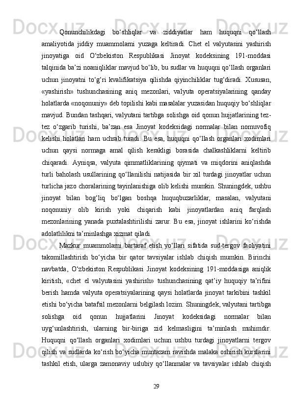 Qonunchilikdagi   bo‘shliqlar   va   ziddiyatlar   ham   huquqni   qo‘llash
amaliyotida   jiddiy   muammolarni   yuzaga   keltiradi.   Chet   el   valyutasini   yashirish
jinoyatiga   oid   O‘zbekiston   Respublikasi   Jinoyat   kodeksining   191-moddasi
talqinida ba’zi noaniqliklar mavjud bo‘lib, bu sudlar va huquqni qo‘llash organlari
uchun   jinoyatni   to‘g‘ri   kvalifikatsiya   qilishda   qiyinchiliklar   tug‘diradi.   Xususan,
«yashirish»   tushunchasining   aniq   mezonlari,   valyuta   operatsiyalarining   qanday
holatlarda «noqonuniy» deb topilishi kabi masalalar yuzasidan huquqiy bo‘shliqlar
mavjud. Bundan tashqari, valyutani tartibga solishga oid qonun hujjatlarining tez-
tez   o‘zgarib   turishi,   ba’zan   esa   Jinoyat   kodeksidagi   normalar   bilan   nomuvofiq
kelishi   holatlari   ham   uchrab   turadi.   Bu   esa,   huquqni   qo‘llash   organlari   xodimlari
uchun   qaysi   normaga   amal   qilish   kerakligi   borasida   chalkashliklarni   keltirib
chiqaradi.   Ayniqsa,   valyuta   qimmatliklarining   qiymati   va   miqdorini   aniqlashda
turli   baholash   usullarining   qo‘llanilishi   natijasida   bir   xil   turdagi   jinoyatlar   uchun
turlicha jazo choralarining tayinlanishiga olib kelishi mumkin. Shuningdek, ushbu
jinoyat   bilan   bog‘liq   bo‘lgan   boshqa   huquqbuzarliklar,   masalan,   valyutani
noqonuniy   olib   kirish   yoki   chiqarish   kabi   jinoyatlardan   aniq   farqlash
mezonlarining   yanada   puxtalashtirilishi   zarur.   Bu   esa,   jinoyat   ishlarini   ko‘rishda
adolatlilikni ta’minlashga xizmat qiladi.
Mazkur   muammolarni   bartaraf   etish   yo‘llari   sifatida   sud-tergov   faoliyatini
takomillashtirish   bo‘yicha   bir   qator   tavsiyalar   ishlab   chiqish   mumkin.   Birinchi
navbatda,   O‘zbekiston   Respublikasi   Jinoyat   kodeksining   191-moddasiga   aniqlik
kiritish,   «chet   el   valyutasini   yashirish»   tushunchasining   qat’iy   huquqiy   ta’rifini
berish   hamda   valyuta   operatsiyalarining   qaysi   holatlarda   jinoyat   tarkibini   tashkil
etishi bo‘yicha batafsil mezonlarni belgilash lozim. Shuningdek, valyutani tartibga
solishga   oid   qonun   hujjatlarini   Jinoyat   kodeksidagi   normalar   bilan
uyg‘unlashtirish,   ularning   bir-biriga   zid   kelmasligini   ta’minlash   muhimdir.
Huquqni   qo‘llash   organlari   xodimlari   uchun   ushbu   turdagi   jinoyatlarni   tergov
qilish va sudlarda ko‘rish bo‘yicha muntazam  ravishda malaka oshirish kurslarini
tashkil   etish,   ularga   zamonaviy   uslubiy   qo‘llanmalar   va   tavsiyalar   ishlab   chiqish
29 