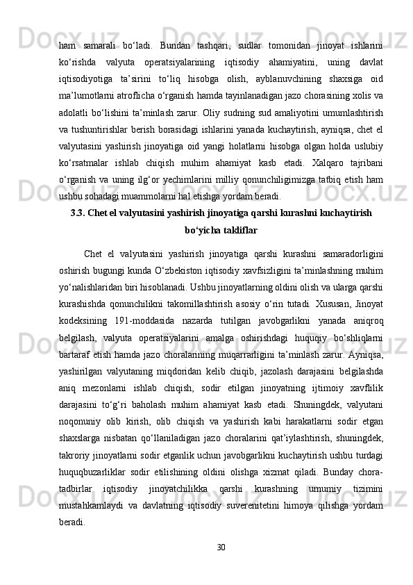 ham   samarali   bo‘ladi.   Bundan   tashqari,   sudlar   tomonidan   jinoyat   ishlarini
ko‘rishda   valyuta   operatsiyalarining   iqtisodiy   ahamiyatini,   uning   davlat
iqtisodiyotiga   ta’sirini   to‘liq   hisobga   olish,   ayblanuvchining   shaxsiga   oid
ma’lumotlarni atroflicha o‘rganish hamda tayinlanadigan jazo chorasining xolis va
adolatli   bo‘lishini   ta’minlash   zarur.   Oliy   sudning   sud   amaliyotini   umumlashtirish
va tushuntirishlar berish borasidagi  ishlarini yanada kuchaytirish, ayniqsa, chet el
valyutasini   yashirish   jinoyatiga   oid   yangi   holatlarni   hisobga   olgan   holda   uslubiy
ko‘rsatmalar   ishlab   chiqish   muhim   ahamiyat   kasb   etadi.   Xalqaro   tajribani
o‘rganish   va   uning   ilg‘or   yechimlarini   milliy   qonunchiligimizga   tatbiq   etish   ham
ushbu sohadagi muammolarni hal etishga yordam beradi.
3.3. Chet el valyutasini yashirish jinoyatiga qarshi kurashni kuchaytirish
bo‘yicha takliflar
Chet   el   valyutasini   yashirish   jinoyatiga   qarshi   kurashni   samaradorligini
oshirish bugungi kunda O‘zbekiston iqtisodiy xavfsizligini ta’minlashning muhim
yo‘nalishlaridan biri hisoblanadi. Ushbu jinoyatlarning oldini olish va ularga qarshi
kurashishda   qonunchilikni   takomillashtirish   asosiy   o‘rin   tutadi.   Xususan,   Jinoyat
kodeksining   191-moddasida   nazarda   tutilgan   javobgarlikni   yanada   aniqroq
belgilash,   valyuta   operatsiyalarini   amalga   oshirishdagi   huquqiy   bo‘shliqlarni
bartaraf   etish  hamda   jazo  choralarining  muqarrarligini  ta’minlash  zarur.  Ayniqsa,
yashirilgan   valyutaning   miqdoridan   kelib   chiqib,   jazolash   darajasini   belgilashda
aniq   mezonlarni   ishlab   chiqish,   sodir   etilgan   jinoyatning   ijtimoiy   xavflilik
darajasini   to‘g‘ri   baholash   muhim   ahamiyat   kasb   etadi.   Shuningdek,   valyutani
noqonuniy   olib   kirish,   olib   chiqish   va   yashirish   kabi   harakatlarni   sodir   etgan
shaxslarga   nisbatan   qo‘llaniladigan   jazo   choralarini   qat’iylashtirish,   shuningdek,
takroriy jinoyatlarni sodir etganlik uchun javobgarlikni kuchaytirish ushbu turdagi
huquqbuzarliklar   sodir   etilishining   oldini   olishga   xizmat   qiladi.   Bunday   chora-
tadbirlar   iqtisodiy   jinoyatchilikka   qarshi   kurashning   umumiy   tizimini
mustahkamlaydi   va   davlatning   iqtisodiy   suverenitetini   himoya   qilishga   yordam
beradi.
30 