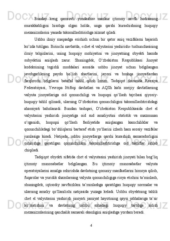 Bunday   keng   qamrovli   yondashuv   mazkur   ijtimoiy   xavfli   hodisaning
murakkabligini   hisobga   olgan   holda,   unga   qarshi   kurashishning   huquqiy
mexanizmlarini yanada takomillashtirishga xizmat qiladi.
Ushbu   ilmiy   maqsadga   erishish   uchun   bir   qator   aniq   vazifalarni   bajarish
ko‘zda tutilgan. Birinchi navbatda, «chet el valyutasini yashirish» tushunchasining
ilmiy   talqinlarini,   uning   huquqiy   mohiyatini   va   jinoyatning   obyekti   hamda
subyektini   aniqlash   zarur.   Shuningdek,   O‘zbekiston   Respublikasi   Jinoyat
kodeksining   tegishli   moddalari   asosida   ushbu   jinoyat   uchun   belgilangan
javobgarlikning   paydo   bo‘lish   shartlarini,   jazoni   va   boshqa   jinoyatlardan
farqlovchi   belgilarni   batafsil   tahlil   qilish   lozim.   Tadqiqot   doirasida   Rossiya
Federatsiyasi,   Yevropa   Ittifoqi   davlatlari   va   AQSh   kabi   xorijiy   davlatlarning
valyuta   jinoyatlariga   oid   qonunchiligi   va   huquqni   qo‘llash   tajribasi   qiyosiy-
huquqiy   tahlil   qilinadi,   ularning   O‘zbekiston   qonunchiligini   takomillashtirishdagi
ahamiyati   baholanadi.   Bundan   tashqari,   O‘zbekiston   Respublikasida   chet   el
valyutasini   yashirish   jinoyatiga   oid   sud   amaliyotini   statistik   va   mazmunan
o‘rganish,   huquqni   qo‘llash   faoliyatida   aniqlangan   kamchiliklar   va
qonunchilikdagi   bo‘shliqlarni   bartaraf   etish   yo‘llarini   izlash   ham   asosiy   vazifalar
jumlasiga   kiradi.   Natijada,   ushbu   jinoyatlarga   qarshi   kurashish   samaradorligini
oshirishga   qaratilgan   qonunchilikni   takomillashtirishga   oid   takliflar   ishlab
chiqiladi.
Tadqiqot obyekti sifatida chet el valyutasini yashirish jinoyati bilan bog‘liq
ijtimoiy   munosabatlar   belgilangan.   Bu   ijtimoiy   munosabatlar   valyuta
operatsiyalarini amalga oshirishda davlatning qonuniy manfaatlarini himoya qilish,
fuqarolar va yuridik shaxslarning valyuta qonunchiligiga rioya etishini ta’minlash,
shuningdek,   iqtisodiy   xavfsizlikni   ta’minlashga   qaratilgan   huquqiy   normalar   va
ularning   amaliy   qo‘llanilishi   natijasida   yuzaga   keladi.   Ushbu   obyektning   tahlili
chet   el   valyutasini   yashirish   jinoyati   jamiyat   hayotining   qaysi   jabhalariga   ta’sir
ko‘rsatishini   va   davlatning   ushbu   sohadagi   huquqiy   tartibga   solish
mexanizmlarining qanchalik samarali ekanligini aniqlashga yordam beradi.
4 