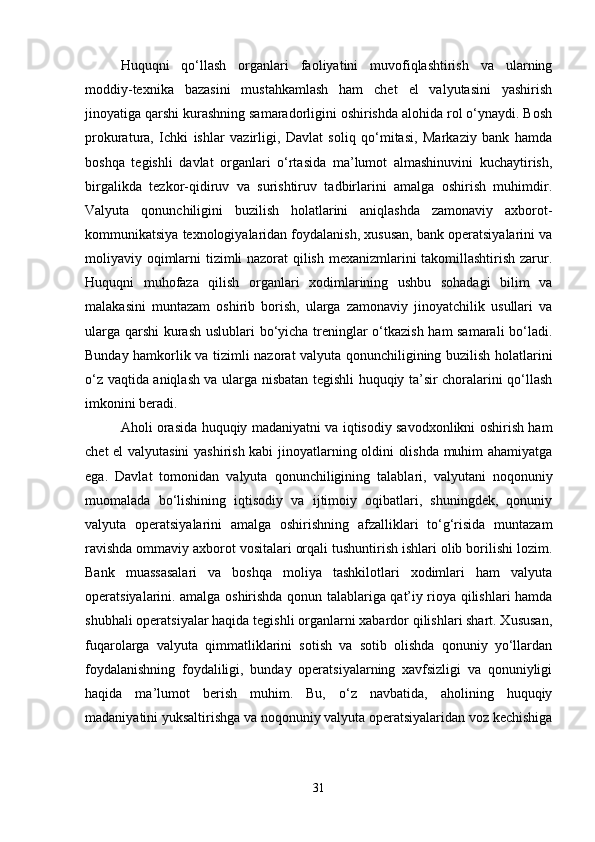 Huquqni   qo‘llash   organlari   faoliyatini   muvofiqlashtirish   va   ularning
moddiy-texnika   bazasini   mustahkamlash   ham   chet   el   valyutasini   yashirish
jinoyatiga qarshi kurashning samaradorligini oshirishda alohida rol o‘ynaydi. Bosh
prokuratura,   Ichki   ishlar   vazirligi,   Davlat   soliq   qo‘mitasi,   Markaziy   bank   hamda
boshqa   tegishli   davlat   organlari   o‘rtasida   ma’lumot   almashinuvini   kuchaytirish,
birgalikda   tezkor-qidiruv   va   surishtiruv   tadbirlarini   amalga   oshirish   muhimdir.
Valyuta   qonunchiligini   buzilish   holatlarini   aniqlashda   zamonaviy   axborot-
kommunikatsiya texnologiyalaridan foydalanish, xususan, bank operatsiyalarini va
moliyaviy oqimlarni tizimli nazorat qilish mexanizmlarini takomillashtirish zarur.
Huquqni   muhofaza   qilish   organlari   xodimlarining   ushbu   sohadagi   bilim   va
malakasini   muntazam   oshirib   borish,   ularga   zamonaviy   jinoyatchilik   usullari   va
ularga qarshi kurash uslublari bo‘yicha treninglar o‘tkazish ham samarali  bo‘ladi.
Bunday hamkorlik va tizimli nazorat valyuta qonunchiligining buzilish holatlarini
o‘z vaqtida aniqlash va ularga nisbatan tegishli huquqiy ta’sir choralarini qo‘llash
imkonini beradi.
Aholi orasida huquqiy madaniyatni va iqtisodiy savodxonlikni oshirish ham
chet el valyutasini  yashirish kabi jinoyatlarning oldini olishda muhim ahamiyatga
ega.   Davlat   tomonidan   valyuta   qonunchiligining   talablari,   valyutani   noqonuniy
muomalada   bo‘lishining   iqtisodiy   va   ijtimoiy   oqibatlari,   shuningdek,   qonuniy
valyuta   operatsiyalarini   amalga   oshirishning   afzalliklari   to‘g‘risida   muntazam
ravishda ommaviy axborot vositalari orqali tushuntirish ishlari olib borilishi lozim.
Bank   muassasalari   va   boshqa   moliya   tashkilotlari   xodimlari   ham   valyuta
operatsiyalarini. amalga oshirishda qonun talablariga qat’iy rioya qilishlari hamda
shubhali operatsiyalar haqida tegishli organlarni xabardor qilishlari shart. Xususan,
fuqarolarga   valyuta   qimmatliklarini   sotish   va   sotib   olishda   qonuniy   yo‘llardan
foydalanishning   foydaliligi,   bunday   operatsiyalarning   xavfsizligi   va   qonuniyligi
haqida   ma’lumot   berish   muhim.   Bu,   o‘z   navbatida,   aholining   huquqiy
madaniyatini yuksaltirishga va noqonuniy valyuta operatsiyalaridan voz kechishiga
31 