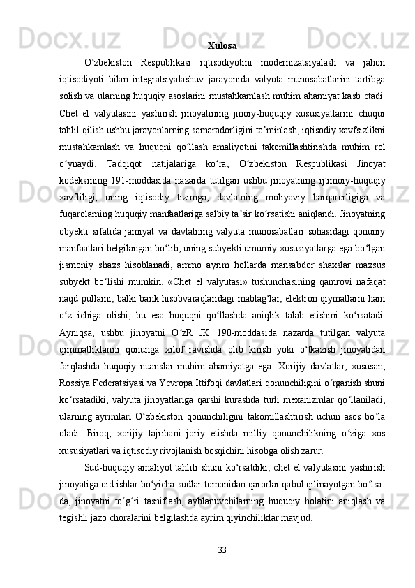 Xulosa
O zbekiston   Respublikasi   iqtisodiyotini   modernizatsiyalash   va   jahonʻ
iqtisodiyoti   bilan   integratsiyalashuv   jarayonida   valyuta   munosabatlarini   tartibga
solish va ularning huquqiy asoslarini mustahkamlash muhim ahamiyat kasb etadi.
Chet   el   valyutasini   yashirish   jinoyatining   jinoiy-huquqiy   xususiyatlarini   chuqur
tahlil qilish ushbu jarayonlarning samaradorligini ta minlash, iqtisodiy xavfsizlikni	
ʼ
mustahkamlash   va   huquqni   qo llash   amaliyotini   takomillashtirishda   muhim   rol	
ʻ
o ynaydi.   Tadqiqot   natijalariga   ko ra,   O zbekiston   Respublikasi   Jinoyat	
ʻ ʻ ʻ
kodeksining   191-moddasida   nazarda   tutilgan   ushbu   jinoyatning   ijtimoiy-huquqiy
xavfliligi,   uning   iqtisodiy   tizimga,   davlatning   moliyaviy   barqarorligiga   va
fuqarolarning huquqiy manfaatlariga salbiy ta sir ko rsatishi aniqlandi. Jinoyatning	
ʼ ʻ
obyekti   sifatida   jamiyat   va   davlatning   valyuta   munosabatlari   sohasidagi   qonuniy
manfaatlari belgilangan bo lib, uning subyekti umumiy xususiyatlarga ega bo lgan	
ʻ ʻ
jismoniy   shaxs   hisoblanadi,   ammo   ayrim   hollarda   mansabdor   shaxslar   maxsus
subyekt   bo lishi   mumkin.   «Chet   el   valyutasi»   tushunchasining   qamrovi   nafaqat	
ʻ
naqd pullarni, balki bank hisobvaraqlaridagi mablag lar, elektron qiymatlarni ham	
ʻ
o z   ichiga   olishi,   bu   esa   huquqni   qo llashda   aniqlik   talab   etishini   ko rsatadi.	
ʻ ʻ ʻ
Ayniqsa,   ushbu   jinoyatni   O zR   JK   190-moddasida   nazarda   tutilgan   valyuta	
ʻ
qimmatliklarini   qonunga   xilof   ravishda   olib   kirish   yoki   o tkazish   jinoyatidan	
ʻ
farqlashda   huquqiy   nuanslar   muhim   ahamiyatga   ega.   Xorijiy   davlatlar,   xususan,
Rossiya Federatsiyasi va Yevropa Ittifoqi davlatlari qonunchiligini o rganish shuni	
ʻ
ko rsatadiki,   valyuta   jinoyatlariga   qarshi   kurashda   turli   mexanizmlar   qo llaniladi,	
ʻ ʻ
ularning   ayrimlari   O zbekiston   qonunchiligini   takomillashtirish   uchun   asos   bo la	
ʻ ʻ
oladi.   Biroq,   xorijiy   tajribani   joriy   etishda   milliy   qonunchilikning   o ziga   xos	
ʻ
xususiyatlari va iqtisodiy rivojlanish bosqichini hisobga olish zarur.
Sud-huquqiy amaliyot tahlili shuni  ko rsatdiki, chet  el valyutasini yashirish	
ʻ
jinoyatiga oid ishlar bo yicha sudlar tomonidan qarorlar qabul qilinayotgan bo lsa-	
ʻ ʻ
da,   jinoyatni   to g ri   tasniflash,   ayblanuvchilarning   huquqiy   holatini   aniqlash   va	
ʻ ʻ
tegishli jazo choralarini belgilashda ayrim qiyinchiliklar mavjud. 
33 