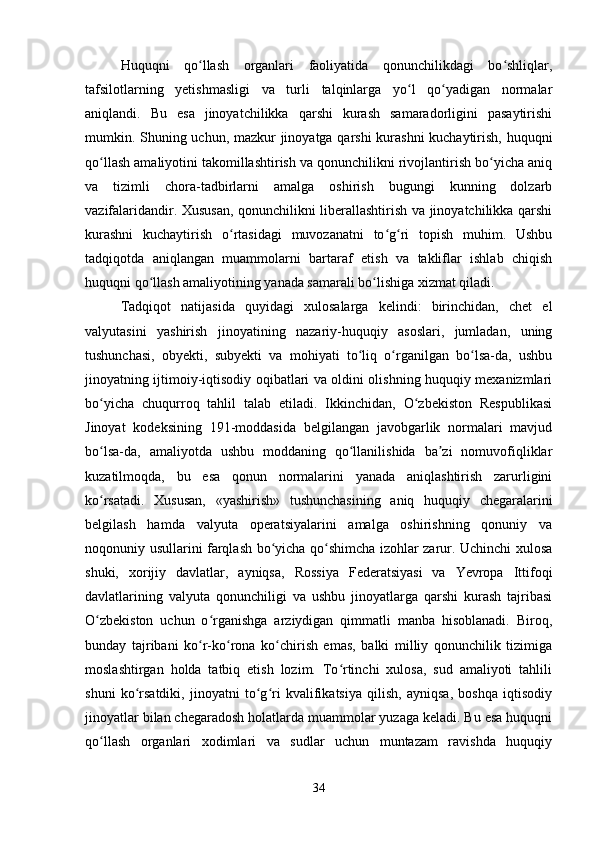 Huquqni   qo llash   organlari   faoliyatida   qonunchilikdagi   bo shliqlar,ʻ ʻ
tafsilotlarning   yetishmasligi   va   turli   talqinlarga   yo l   qo yadigan   normalar	
ʻ ʻ
aniqlandi.   Bu   esa   jinoyatchilikka   qarshi   kurash   samaradorligini   pasaytirishi
mumkin. Shuning uchun, mazkur jinoyatga qarshi kurashni  kuchaytirish, huquqni
qo llash amaliyotini takomillashtirish va qonunchilikni rivojlantirish bo yicha aniq	
ʻ ʻ
va   tizimli   chora-tadbirlarni   amalga   oshirish   bugungi   kunning   dolzarb
vazifalaridandir. Xususan, qonunchilikni liberallashtirish va jinoyatchilikka qarshi
kurashni   kuchaytirish   o rtasidagi   muvozanatni   to g ri   topish   muhim.   Ushbu	
ʻ ʻ ʻ
tadqiqotda   aniqlangan   muammolarni   bartaraf   etish   va   takliflar   ishlab   chiqish
huquqni qo llash amaliyotining yanada samarali bo lishiga xizmat qiladi.	
ʻ ʻ
Tadqiqot   natijasida   quyidagi   xulosalarga   kelindi:   birinchidan,   chet   el
valyutasini   yashirish   jinoyatining   nazariy-huquqiy   asoslari,   jumladan,   uning
tushunchasi,   obyekti,   subyekti   va   mohiyati   to liq   o rganilgan   bo lsa-da,   ushbu	
ʻ ʻ ʻ
jinoyatning ijtimoiy-iqtisodiy oqibatlari va oldini olishning huquqiy mexanizmlari
bo yicha   chuqurroq   tahlil   talab   etiladi.   Ikkinchidan,   O zbekiston   Respublikasi	
ʻ ʻ
Jinoyat   kodeksining   191-moddasida   belgilangan   javobgarlik   normalari   mavjud
bo lsa-da,   amaliyotda   ushbu   moddaning   qo llanilishida   ba zi   nomuvofiqliklar
ʻ ʻ ʼ
kuzatilmoqda,   bu   esa   qonun   normalarini   yanada   aniqlashtirish   zarurligini
ko rsatadi.   Xususan,   «yashirish»   tushunchasining   aniq   huquqiy   chegaralarini
ʻ
belgilash   hamda   valyuta   operatsiyalarini   amalga   oshirishning   qonuniy   va
noqonuniy usullarini farqlash bo yicha qo shimcha izohlar zarur. Uchinchi xulosa	
ʻ ʻ
shuki,   xorijiy   davlatlar,   ayniqsa,   Rossiya   Federatsiyasi   va   Yevropa   Ittifoqi
davlatlarining   valyuta   qonunchiligi   va   ushbu   jinoyatlarga   qarshi   kurash   tajribasi
O zbekiston   uchun   o rganishga   arziydigan   qimmatli   manba   hisoblanadi.   Biroq,	
ʻ ʻ
bunday   tajribani   ko r-ko rona   ko chirish   emas,   balki   milliy   qonunchilik   tizimiga	
ʻ ʻ ʻ
moslashtirgan   holda   tatbiq   etish   lozim.   To rtinchi   xulosa,   sud   amaliyoti   tahlili	
ʻ
shuni   ko rsatdiki,   jinoyatni   to g ri   kvalifikatsiya   qilish,   ayniqsa,   boshqa   iqtisodiy	
ʻ ʻ ʻ
jinoyatlar bilan chegaradosh holatlarda muammolar yuzaga keladi. Bu esa huquqni
qo llash   organlari   xodimlari   va   sudlar   uchun   muntazam   ravishda   huquqiy	
ʻ
34 