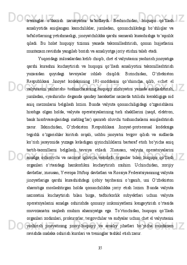treninglar   o tkazish   zaruriyatini   ta kidlaydi.   Beshinchidan,   huquqni   qo llashʻ ʼ ʻ
amaliyotida   aniqlangan   kamchiliklar,   jumladan,   qonunchilikdagi   bo shliqlar   va	
ʻ
tafsilotlarning yetishmasligi, jinoyatchilikka qarshi samarali kurashishga to sqinlik	
ʻ
qiladi.   Bu   holat   huquqiy   tizimni   yanada   takomillashtirish,   qonun   hujjatlarini
muntazam ravishda yangilab borish va amaliyotga joriy etishni talab etadi.
Yuqoridagi xulosalardan kelib chiqib, chet el valyutasini yashirish jinoyatiga
qarshi   kurashni   kuchaytirish   va   huquqni   qo llash   amaliyotini   takomillashtirish	
ʻ
yuzasidan   quyidagi   tavsiyalar   ishlab   chiqildi:   Birinchidan,   O zbekiston	
ʻ
Respublikasi   Jinoyat   kodeksining   191-moddasini   qo shimcha   qilib,   «chet   el	
ʻ
valyutasini   yashirish»   tushunchasining   huquqiy   mohiyatini   yanada   aniqlashtirish,
jumladan, «yashirish» deganda qanday harakatlar nazarda tutilishi kerakligiga oid
aniq   mezonlarni   belgilash   lozim.   Bunda   valyuta   qonunchiligidagi   o zgarishlarni	
ʻ
hisobga   olgan   holda,   valyuta   operatsiyalarining   turli   shakllarini   (naqd,   elektron,
bank hisobvaraqlaridagi  mablag lar) qamrab oluvchi tushunchalarni  aniqlashtirish	
ʻ
zarur.   Ikkinchidan,   O zbekiston   Respublikasi   Jinoyat-protsessual   kodeksiga	
ʻ
tegishli   o zgarishlar   kiritish   orqali,   ushbu   jinoyatni   tergov   qilish   va   sudlarda	
ʻ
ko rish   jarayonida   yuzaga   keladigan   qiyinchiliklarni   bartaraf   etish   bo yicha   aniq	
ʻ ʻ
tartib-taomillarni   belgilash   tavsiya   etiladi.   Xususan,   valyuta   operatsiyalarini
amalga   oshiruvchi   va   nazorat   qiluvchi   vakolatli   organlar   bilan   huquqni   qo llash	
ʻ
organlari   o rtasidagi   hamkorlikni   kuchaytirish   muhim.   Uchinchidan,   xorijiy	
ʻ
davlatlar, xususan, Yevropa Ittifoqi davlatlari va Rossiya Federatsiyasining valyuta
jinoyatlariga   qarshi   kurashishdagi   ijobiy   tajribasini   o rganib,   uni   O zbekiston	
ʻ ʻ
sharoitiga   moslashtirgan   holda   qonunchilikka   joriy   etish   lozim.   Bunda   valyuta
nazoratini   kuchaytirish   bilan   birga,   tadbirkorlik   subyektlari   uchun   valyuta
operatsiyalarini   amalga   oshirishda   qonuniy   imkoniyatlarni   kengaytirish   o rtasida	
ʻ
muvozanatni   saqlash   muhim   ahamiyatga   ega.   To rtinchidan,   huquqni   qo llash	
ʻ ʻ
organlari xodimlari, prokurorlar, tergovchilar va sudyalar uchun chet el valyutasini
yashirish   jinoyatining   jinoiy-huquqiy   va   amaliy   jihatlari   bo yicha   muntazam	
ʻ
ravishda malaka oshirish kurslari va treninglar tashkil etish zarur.
35 