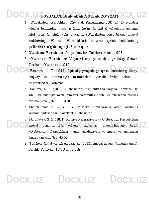 FOYDALANILGAN ADABIYOTLAR RO‘YXATI
1.   O‘zbekiston   Respublikasi   Oliy   sudi   Plenumining   2001   yil   15   iyundagi
«Sudlar   tomonidan   jinoyat   ishlarini   ko‘rishda   chet   el   valyutasini   qonunga
xilof   ravishda   olish   yoki   o‘tkazish   (O‘zbekiston   Respublikasi   Jinoyat
kodeksining   190   va   191-moddalari)   bo‘yicha   qonun   hujjatlarining
qo‘llanilishi to‘g‘risidagi»gi 13-sonli qarori.
2. O‘zbekiston Respublikasi Jinoyat kodeksi. Toshkent: Adolat, 2023.
3.   O‘zbekiston   Respublikasi   Valyutani   tartibga   solish   to‘g‘risidagi   Qonuni.
Toshkent: O‘zbekiston, 2019.
4.   Raximov,   N.   T.   (2018).   Iqtisodiy   jinoyatlarga   qarshi   kurashning   jinoiy-
huquqiy   va   kriminologik   muammolari:   yuridik   fanlar   doktori   ...
dissertatsiyasi. Toshkent.
5.   Sobirov,   A.   S.   (2020).   O‘zbekiston   Respublikasida   valyuta   jinoyatchiligi:
tahlil   va   huquqiy   mexanizmlarni   takomillashtirish.   «O‘zbekiston   yuridik
forum» jurnali, № 3, 112-120.
6. Abduxalimov,   B.   R.   (2017).   Iqtisodiy   jinoyatlarning   oldini   olishning
kriminologik asoslari. Toshkent: O‘zbekiston.
7.  Nurullayev, S. X. (2021). Rossiya Federatsiyasi va O‘zbekiston Respublikasi
jinoyat   qonunchiligida   valyuta   jinoyatlari:   qiyosiy-huquqiy   tahlil.
«O‘zbekiston   Respublikasi   Fanlar   akademiyasi   «Ijtimoiy   va   gumanitar
fanlar» seriyasi, № 2, 45-52.
8.  Toshkent davlat yuridik universiteti. (2022). Jinoyat huquqi (Umumiy qism):
Darslik. Toshkent: TDYU nashriyoti.
37 