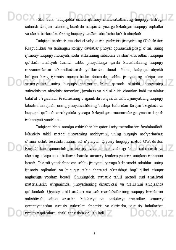   Shu   bois,   tadqiqotda   ushbu   ijtimoiy   munosabatlarning   huquqiy   tartibga
solinish darajasi, ularning buzilishi  natijasida yuzaga keladigan huquqiy oqibatlar
va ularni bartaraf etishning huquqiy usullari atroflicha ko‘rib chiqiladi.
Tadqiqot predmeti esa chet el valyutasini yashirish jinoyatining O‘zbekiston
Respublikasi   va   tanlangan   xorijiy   davlatlar   jinoyat   qonunchiligidagi   o‘rni,   uning
ijtimoiy-huquqiy mohiyati, sodir etilishining sabablari va shart-sharoitlari, huquqni
qo‘llash   amaliyoti   hamda   ushbu   jinoyatlarga   qarshi   kurashishning   huquqiy
mexanizmlarini   takomillashtirish   yo‘llaridan   iborat.   Ya’ni,   tadqiqot   obyekti
bo‘lgan   keng   ijtimoiy   munosabatlar   doirasida,   ushbu   jinoyatning   o‘ziga   xos
xususiyatlari,   uning   huquqiy   me’yorlar   bilan   qamrab   olinishi,   jinoyatning
subyektiv va obyektiv tomonlari, jazolash va oldini olish choralari kabi masalalar
batafsil o‘rganiladi. Predmetning o‘rganilishi natijasida ushbu jinoyatning huquqiy
tabiatini   aniqlash,   uning   jinoyatchilikning   boshqa   turlaridan   farqini   belgilash   va
huquqni   qo‘llash   amaliyotida   yuzaga   kelayotgan   muammolarga   yechim   topish
imkoniyati yaratiladi.
Tadqiqot ishini amalga oshirishda bir qator ilmiy metodlardan foydalaniladi.
Mantiqiy   tahlil   metodi   jinoyatning   mohiyatini,   uning   huquqiy   me’yorlardagi
o‘rnini   ochib   berishda   muhim   rol   o‘ynaydi.   Qiyosiy-huquqiy   metod   O‘zbekiston
Respublikasi   qonunchiligini   xorijiy   davlatlar   qonunchiligi   bilan   solishtirish   va
ularning   o‘ziga   xos   jihatlarini   hamda   umumiy   tendensiyalarini   aniqlash   imkonini
beradi. Tizimli  yondashuv esa ushbu jinoyatni  yuzaga keltiruvchi  sabablar, uning
ijtimoiy   oqibatlari   va   huquqiy   ta’sir   choralari   o‘rtasidagi   bog‘liqlikni   chuqur
anglashga   yordam   beradi.   Shuningdek,   statistik   tahlil   metodi   sud   amaliyoti
materiallarini   o‘rganishda,   jinoyatlarning   dinamikasi   va   tuzilishini   aniqlashda
qo‘llaniladi.   Qiyosiy   tahlil   usullari   esa   turli   mamlakatlarning   huquqiy   tizimlarini
solishtirish   uchun   zarurdir.   Induksiya   va   deduksiya   metodlari   umumiy
qonuniyatlardan   xususiy   xulosalar   chiqarish   va   aksincha,   xususiy   holatlardan
umumiy qoidalarni shakllantirishda qo‘llaniladi.
5 