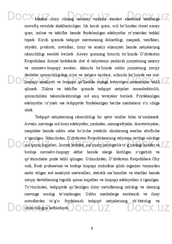 Mazkur   ilmiy   ishning   umumiy   tuzilishi   standart   akademik   talablarga
muvofiq   ravishda   shakllantirilgan.   Ish   kirish   qismi,   uch   bo‘limdan   iborat   asosiy
qism,   xulosa   va   takliflar   hamda   foydalanilgan   adabiyotlar   ro‘yxatidan   tashkil
topadi.   Kirish   qismida   tadqiqot   mavzusining   dolzarbligi,   maqsadi,   vazifalari,
obyekti,   predmeti,   metodlari,   ilmiy   va   amaliy   ahamiyati   hamda   natijalarning
ishonchliligi   asoslab   beriladi.   Asosiy   qismning   birinchi   bo‘limida   O‘zbekiston
Respublikasi   Jinoyat   kodeksida   chet   el   valyutasini   yashirish   jinoyatining   nazariy
va   normativ-huquqiy   asoslari,   ikkinchi   bo‘limida   ushbu   jinoyatning   xorijiy
davlatlar   qonunchiligidagi   o‘rni   va   xalqaro   tajribasi,   uchinchi   bo‘limida   esa   sud-
huquqiy   amaliyoti   va   huquqni   qo‘llashda   yuzaga   kelayotgan   muammolar   tahlil
qilinadi.   Xulosa   va   takliflar   qismida   tadqiqot   natijalari   umumlashtirilib,
qonunchilikni   takomillashtirishga   oid   aniq   tavsiyalar   beriladi.   Foydalanilgan
adabiyotlar   ro‘yxati   esa   tadqiqotda   foydalanilgan   barcha   manbalarni   o‘z   ichiga
oladi.
Tadqiqot   natijalarining   ishonchliligi   bir   qator   omillar   bilan   ta’minlanadi.
Avvalo, mavzuga oid ilmiy adabiyotlar, jumladan, monografiyalar, dissertatsiyalar,
maqolalar   hamda   ushbu   soha   bo‘yicha   yetakchi   olimlarning   asarlari   atroflicha
o‘rganilgan. Ikkinchidan, O‘zbekiston Respublikasining valyutani tartibga solishga
oid qonun hujjatlari, Jinoyat kodeksi, ma’muriy javobgarlik to‘g‘risidagi kodeks va
boshqa   normativ-huquqiy   aktlar   hamda   ularga   kiritilgan   o‘zgartish   va
qo‘shimchalar   puxta   tahlil   qilingan.   Uchinchidan,   O‘zbekiston   Respublikasi   Oliy
sudi,   Bosh   prokuratura   va   boshqa   huquqni   muhofaza   qilish   organlari   tomonidan
nashr   etilgan   sud   amaliyoti   materiallari,   statistik   ma’lumotlar   va   sharhlar   hamda
xorijiy davlatlarning tegishli qonun hujjatlari va huquqiy adabiyotlari o‘rganilgan.
To‘rtinchidan,   tadqiqotda   qo‘llanilgan   ilmiy   metodlarning   xolisligi   va   ularning
mavzuga   mosligi   ta’minlangan.   Ushbu   manbalarga   asoslanish   va   ilmiy
metodlardan   to‘g‘ri   foydalanish   tadqiqot   natijalarining   ob’ektivligi   va
ishonchliligini kafolatlaydi.
6 